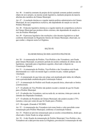 17
Art. 46 – A matéria constante de projeto-de-lei rejeitado somente poderá constituir
objeto de novo projeto, na mesma sessão legislativa, mediante proposta da maioria
absoluta dos membros da Câmara Municipal.
Art. 47 – A resolução destina-se a regular matéria político-administrativa da Câmara
Municipal, de sua competência exclusiva, não dependendo de sanção ou veto do
Prefeito Municipal.
Art. 48 – O decreto legislativo destina-se a regular matéria de competência exclusiva
da Câmara Municipal que produza efeitos externos, não dependendo de sanção ou
veto do Prefeito Municipal.
Art. 49 – O processo legislativo das resoluções e dos decretos legislativos se dará
conforme determinado no Regimento Interno da Câmara Municipal, observado, no
que couber, o disposto nesta Lei Orgânica.
SEÇÃO IX
DA REMUNERAÇÃO DOS AGENTES POLÍTICOS
Art. 50 – A remuneração do Prefeito, Vice-Prefeito e dos Vereadores, será fixada
pela Câmara Municipal, no primeiro período de sessões ordinárias do último ano da
legislatura, vigorando para a legislatura seguinte, observado o disposto na
Constituição Federal.
Art. 51 – A remuneração do Prefeito, Vice-Prefeito e dos Vereadores será fixada
determinando-se o valor em moeda legal e corrente no país, vedada qualquer
vinculação.
§ 1º - A remuneração de que trata este artigo será atualizada pelo índice de inflação,
com a periodicidade estabelecida pela Constituição Federal.
§ 2º - A remuneração do Prefeito será fixada em parcela única, observado os limites
constitucionais.
§ 3º - O subsídio do Vice-Prefeito não poderá exceder a metade do que for fixado
para o Prefeito Municipal.
§ 4º - O subsídio dos Vereadores, será na razão de, no máximo, trinta por cento do
subsídio dos Deputados Estaduais.
§ 5º - O subsídio do Presidente da Câmara Municipal, não poderá exceder à 75%
(setenta e cinco por cento) do que for fixado para o Prefeito.
§ 6º - Revogado. (Emenda nº 09/2009)
Art. 52 – A remuneração dos Vereadores terá como limite a valor percebido como
remuneração pelo Prefeito Municipal, conforme a Constituição Federal.
Art. 53 – Poderá ser prevista remuneração para as sessões extraordinárias, desde que
observado o limite fixado no artigo anterior.
Art. 54 – A não fixação da remuneração do Prefeito Municipal, Vice-Prefeito e dos
Vereadores até a data prevista nesta Lei Orgânica, prevalecerá à remuneração do mês
 