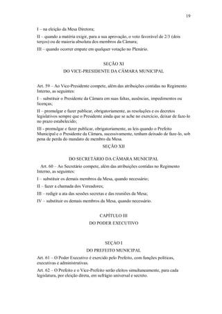 19
I – na eleição da Mesa Diretora;
II – quando a matéria exigir, para a sua aprovação, o voto favorável de 2/3 (dois
terços) ou de maioria absoluta dos membros da Câmara;
III – quando ocorrer empate em qualquer votação no Plenário.
SEÇÃO XI
DO VICE-PRESIDENTE DA CÂMARA MUNICIPAL
Art. 59 – Ao Vice-Presidente compete, além das atribuições contidas no Regimento
Interno, as seguintes:
I – substituir o Presidente da Câmara em suas faltas, ausências, impedimentos ou
licenças;
II – promulgar e fazer publicar, obrigatoriamente, as resoluções e os decretos
legislativos sempre que o Presidente ainda que se ache no exercício, deixar de faze-lo
no prazo estabelecido;
III - promulgar e fazer publicar, obrigatoriamente, as leis quando o Prefeito
Municipal e o Presidente da Câmara, sucessivamente, tenham deixado de faze-lo, sob
pena de perda do mandato de membro da Mesa.
SEÇÃO XII
DO SECRETÁRIO DA CÂMARA MUNICIPAL
Art. 60 – Ao Secretário compete, além das atribuições contidas no Regimento
Interno, as seguintes:
I – substituir os demais membros da Mesa, quando necessário;
II – fazer a chamada dos Vereadores;
III – redigir a ata das sessões secretas e das reuniões da Mesa;
IV – substituir os demais membros da Mesa, quando necessário.
CAPÍTULO III
DO PODER EXECUTIVO
SEÇÀO I
DO PREFEITO MUNICIPAL
Art. 61 – O Poder Executivo é exercido pelo Prefeito, com funções políticas,
executivas e administrativas.
Art. 62 – O Prefeito e o Vice-Prefeito serão eleitos simultaneamente, para cada
legislatura, por eleição direta, em sufrágio universal e secreto.
 
