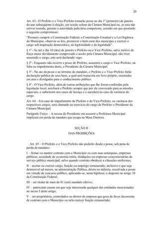 20
Art. 63 - O Prefeito e o Vice-Prefeito tomarão posse no dia 1º (primeiro) de janeiro
do ano subseqüente à eleição, em sessão solene da Câmara Municipal ou, se esta não
estiver reunida, perante a autoridade judiciária competente, ocasião em que prestarão
o seguinte compromisso:
“Prometo cumprir a Constituição Federal, a Constituição Estadual e a Lei Orgânica
do Município, observar as leis, promover o bem estar dos munícipes e exercer o
cargo sob inspiração democrática, da legitimidade e da legalidade”.
§ 1º - Se até o dia 10 (dez) de janeiro o Prefeito ou o Vice-Prefeito, salvo motivo de
força maior devidamente comprovado e aceito pela Câmara Municipal, não tiver
assumido o cargo, este será declarado vago.
§ 2º - Enquanto não ocorrer a posse do Prefeito, assumirá o cargo o Vice-Prefeito, na
falta ou impedimento deste, o Presidente da Câmara Municipal.
§ 3º - No ato da posse e ao término do mandato, o Prefeito e o Vice-Prefeito farão
declaração pública de seus bens, a qual será transcrita em livro próprio, resumidas
em atas e divulgadas para o conhecimento público.
§ 4º - O Vice-Prefeito, além de outras atribuições que lhe forem conferidas pela
legislação local, auxiliará o Prefeito sempre que por ele convocado para as missões
especiais, o substituirá nos casos de licença e o sucederá no caso de vacância do
cargo.
Art. 64 – Em caso de impedimento do Prefeito e do Vice-Prefeito, ou vacância dos
respectivos cargos, será chamado ao exercício do cargo de Prefeito o Presidente da
Câmara Municipal.
Parágrafo Único – A recusa do Presidente em assumir a Prefeitura Municipal
implicará em perda de mandato que ocupa na Mesa Diretora.
SEÇÃO II
DAS PROIBIÇÕES
Art. 65 – O Prefeito e o Vice-Prefeito não poderão desde a posse, sob pena de
perda de mandato:
I – firmar ou manter contrato com o Município ou com suas autarquias, empresas
públicas, sociedade de economia mista, fundações ou empresas concessionárias de
serviço público municipal, salvo quando contrato obedecer a cláusulas uniformes;
II – aceitar ou exercer cargo, função ou emprego remunerado, inclusive o que seja
demissível ad nutum, na administração Pública, direta ou indireta, ressalvada a posse
em virtude de concurso público, aplicando-se, nesta hipótese, o disposto no artigo 38
da Constituição Federal;
III – ser titular de mais de 01 (um) mandato eletivo;
IV – patrocinar causas em que seja interessada qualquer das entidades mencionadas
no inciso I deste artigo;
V – ser proprietário, controlador ou diretor de empresa que goze de favor decorrente
de contrato com o Município ou nela exercer função remunerada;
 