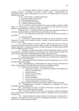 25
II – as instituições públicas federais, estaduais e municipais de controle de
qualidade, pesquisa e produção de insumos, inclusive sangue e hemoderivados, de
equipamentos para a saúde, medicamentos, bem como as de desenvolvimento de recursos
humanos para a saúde.
Art. 95 – Ficam criados, no âmbito do Município:
I – Secretaria de Saúde ou equivalente;
II – Fundo Municipal de Saúde;
III – Conselho Municipal de Saúde;
IV – Conferência Municipal de Saúde.
Art. 96 – As ações e serviços de saúde são de natureza pública, cabendo ao Poder
Público sua normalização e controle, devendo sua execução ser feita através de serviços
públicos e, suplementarmente, através de serviços de terceiros.
Parágrafo Único – É vedada a cobrança ao usuário pela prestação de serviços de
assistência à saúde mantidos pelo Poder Público ou contratados por terceiros.
Art. 97 – São competências do Município, exercidas pela Secretaria de Saúde ou
equivalente:
I – assistência à saúde;
II – a formulação e implementação da política de recursos humanos na esfera
municipal, de acordo com as políticas nacional e estadual de desenvolvimento de recursos
humanos para a saúde;
III – instituir planos de carreira, isonomia salarial com pisos por níveis de
escolaridade, admissão exclusiva por concurso público, incentivo à dedicação exclusiva, tempo
integral, capacitação e reciclagem permanentes, condições adequadas de trabalho para execução
de suas atividades em todos os níveis;
IV – elaboração e atualização periódica do Plano Municipal de Saúde, em termos
de prioridades e estratégias municipais, em consonância com o Plano Estadual de Saúde e de
acordo com as diretrizes do Conselho Municipal de Saúde e aprovados em lei;
V – elaboração e atualização da proposta orçamentária do S.U.S para o Município;
VI – proposição de projetos de leis municipais que contribuam para viabilização e
concretização do S.U.S. no Município.
VII – administração do Fundo Municipal de Saúde conjuntamente com o C.M.S.
(Conselho Municipal de Saúde);
VIII – compatibilização e complementação das normas técnicas do Ministério da
Saúde e da Secretária de Estado da Saúde, de acordo com a realidade municipal;
IX – planejamento, administração e execução das ações de:
 controle das condições e dos ambientes de trabalho e dos problemas de
saúde com ele relacionados;
 vigilância sanitária;
 controle do meio ambiente;
 saneamento básico;
 saúde do trabalhador;
 serviços de saúde e promoção nutricional;
 assistência farmacêutica e de farmaco-vigilância;
X - implementação do sistema de informação em saúde, no âmbito municipal;
XI – acompanhamento, avaliação e divulgação dos indicadores de morbi-
mortalidade no âmbito do Município;
XII – normatização e execução, no âmbito do Município, de política nacional de
insumos, medicamentos e equipamentos para a saúde;
XIII – execução, no âmbito do Município, dos programas e projetos estratégicos
para o enfrentamento das prioridades nacionais, estaduais e municipais assim como situações
emergenciais;
XIV – complementação das normas referentes ás relações com o setor privado e a
celebração de contratos com serviços privados de abrangência municipal, de acordo com as
diretrizes do Conselho Municipal de Saúde;
 