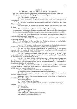 27
SECÃO II
DA POLITICA EDUCACIONAL, CULTURAL E DESPORTIVA
Art. 103 – O ensino ministrado nas escolas municipais é gratuito e direito de todos, sem
distinção de sexo, cor, idade, ideologia política ou credo religioso.
Art. 104 – O Município manterá:
I – ensino fundamental, obrigatório, inclusive para os que não tiveram acesso na
idade própria;
II – núcleo de atendimento educacional especializado aos portadores de deficiência
físicas e mentais;
III – atendimento em creches e pré-escolar ás crianças de 00 (zero) a 06 (seis) anos
de idade;
IV - ensino noturno regular, adequado ás condições do educando;
V – atendimento ao educando, no ensino fundamental, por meio de programas suplementares
de fornecimento de material didático, transporte escolar, alimentação e assistência á saúde.
Art. 105 – O Município promoverá, anualmente, o recenseamento da população
escolar e fará a chamada dos educandos.
Art. 106 – O Município zelará, por todos os meios a seu alcance, pela permanência
do educando na escola.
Art. 107 – O calendário escolar municipal será flexível e adequado ás peculiaridades
climáticas e ás condições sociais e econômicas dos alunos.
Art. 108 – Os currículos escolares serão adequados ás peculiaridades do Município
e valorizarão sua cultura e seu patrimônio histórico, artístico, cultural e ambiental.
Art. 109 – O Município não manterá escolas de segundo grau, até que estejam
atendidas todas as crianças de idade até 14 (quatorze) anos, bem como não manterá nem
subvencionará estabelecimentos de ensino superior.
Art. 110 – O Município aplicará, anualmente, nunca menos de 25 % (vinte e cinco
por cento) da receita resultante de impostos e de transferências recebidas do Estado e da União,
na manutenção e no desenvolvimento do ensino.
Art. 111 – O poder público Municipal assegurará o fornecimento de transporte
gratuito, de forma coletiva e indistinta aos estudantes de nível superior e de 2º grau
profissionalizante, residentes no Município, para as cidades de Guarabira e Campina Grande,
deste Estado, desde que ali matriculados.
Art. 112 – Os recursos destinados ás escolas públicas, poderão também ser
dirigidos ás escolas comunitárias que comprovarem sua finalidade não lucrativa e a estrutura
exigida para o seu integral funcionamento.
Art. 113 – O Município, no exercício de sua competência:
I – protegerá e apoiará as manifestações da cultura popular local;
II – adotará meios para a proteção, preservação e recuperação do patrimônio
histórico, cultural e artístico.
Parágrafo Único – São considerados como patrimônio histórico e cultural do
Município, objetos deste artigo:
I – o Teatro Santa Inês;
II – o antigo Colégio das Dorotéias;
III - as igrejas construídas há mais de 30 (trinta) anos, a contar da promulgação
desta lei;
IV – o cruzeiro;
V – os chafarizes;
VI – a antiga Estação do Trem;
VII – a Lagoa do Paó;
VIII – a banda de Caiana e a Banda Municipal;
IX – a Rádio Comunitária Piemont FM
 