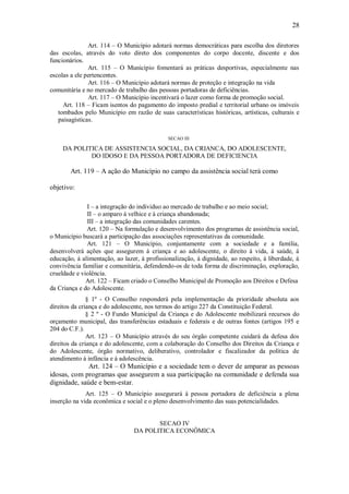 28
Art. 114 – O Município adotará normas democráticas para escolha dos diretores
das escolas, através do voto direto dos componentes do corpo docente, discente e dos
funcionários.
Art. 115 – O Município fomentará as práticas desportivas, especialmente nas
escolas a ele pertencentes.
Art. 116 – O Município adotará normas de proteção e integração na vida
comunitária e no mercado de trabalho das pessoas portadoras de deficiências.
Art. 117 – O Município incentivará o lazer como forma de promoção social.
Art. 118 – Ficam isentos do pagamento do imposto predial e territorial urbano os imóveis
tombados pelo Município em razão de suas características históricas, artísticas, culturais e
paisagísticas.
SECAO III
DA POLITICA DE ASSISTENCIA SOCIAL, DA CRIANCA, DO ADOLESCENTE,
DO IDOSO E DA PESSOA PORTADORA DE DEFICIENCIA
Art. 119 – A ação do Município no campo da assistência social terá como
objetivo:
I – a integração do individuo ao mercado de trabalho e ao meio social;
II – o amparo á velhice e á criança abandonada;
III – a integração das comunidades carentes.
Art. 120 – Na formulação e desenvolvimento dos programas de assistência social,
o Município buscará a participação das associações representativas da comunidade.
Art. 121 – O Município, conjuntamente com a sociedade e a família,
desenvolverá ações que assegurem á criança e ao adolescente, o direito á vida, á saúde, á
educação, á alimentação, ao lazer, á profissionalização, á dignidade, ao respeito, á liberdade, á
convivência familiar e comunitária, defendendo-os de toda forma de discriminação, exploração,
crueldade e violência.
Art. 122 – Ficam criado o Conselho Municipal de Promoção aos Direitos e Defesa
da Criança e do Adolescente.
§ 1º - O Conselho responderá pela implementação da prioridade absoluta aos
direitos da criança e do adolescente, nos termos do artigo 227 da Constituição Federal.
§ 2 º - O Fundo Municipal da Criança e do Adolescente mobilizará recursos do
orçamento municipal, das transferências estaduais e federais e de outras fontes (artigos 195 e
204 do C.F.).
Art. 123 – O Município através do seu órgão competente cuidará da defesa dos
direitos da criança e do adolescente, com a colaboração do Conselho dos Direitos da Criança e
do Adolescente, órgão normativo, deliberativo, controlador e fiscalizador da política de
atendimento á infância e á adolescência.
Art. 124 – O Município e a sociedade tem o dever de amparar as pessoas
idosas, com programas que assegurem a sua participação na comunidade e defenda sua
dignidade, saúde e bem-estar.
Art. 125 – O Município assegurará á pessoa portadora de deficiência a plena
inserção na vida econômica e social e o pleno desenvolvimento das suas potencialidades.
SECAO IV
DA POLITICA ECONÔMICA
 