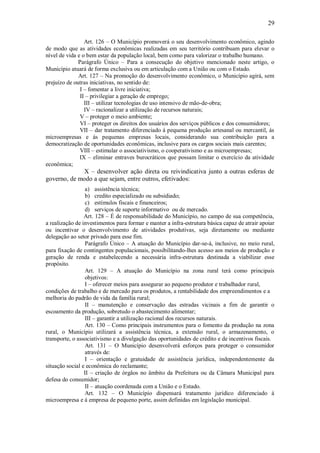 29
Art. 126 – O Município promoverá o seu desenvolvimento econômico, agindo
de modo que as atividades econômicas realizadas em seu território contribuam para elevar o
nível de vida e o bem estar da população local, bem como para valorizar o trabalho humano.
Parágrafo Único – Para a consecução do objetivo mencionado neste artigo, o
Município atuará de forma exclusiva ou em articulação com a União ou com o Estado.
Art. 127 – Na promoção do desenvolvimento econômico, o Município agirá, sem
prejuízo de outras iniciativas, no sentido de:
I – fomentar a livre iniciativa;
II – privilegiar a geração de emprego;
III – utilizar tecnologias de uso intensivo de mão-de-obra;
IV – racionalizar a utilização de recursos naturais;
V – proteger o meio ambiente;
VI – proteger os direitos dos usuários dos serviços públicos e dos consumidores;
VII – dar tratamento diferenciado á pequena produção artesanal ou mercantil, ás
microempresas e ás pequenas empresas locais, considerando sua contribuição para a
democratização de oportunidades econômicas, inclusive para os cargos sociais mais carentes;
VIII – estimular o associativismo, o cooperativismo e as microempresas;
IX – eliminar entraves burocráticos que possam limitar o exercício da atividade
econômica;
X – desenvolver ação direta ou reivindicativa junto a outras esferas de
governo, de modo a que sejam, entre outros, efetivados:
a) assistência técnica;
b) credito especializado ou subsidiado;
c) estímulos fiscais e financeiros;
d) serviços de suporte informativo ou de mercado.
Art. 128 – É de responsabilidade do Município, no campo de sua competência,
a realização de investimentos para formar e manter a infra-estrutura básica capaz de atrair apoiar
ou incentivar o desenvolvimento de atividades produtivas, seja diretamente ou mediante
delegação ao setor privado para esse fim.
Parágrafo Único – A atuação do Município dar-se-á, inclusive, no meio rural,
para fixação de contingentes populacionais, possibilitando-lhes acesso aos meios de produção e
geração de renda e estabelecendo a necessária infra-estrutura destinada a viabilizar esse
propósito.
Art. 129 – A atuação do Município na zona rural terá como principais
objetivos:
I – oferecer meios para assegurar ao pequeno produtor e trabalhador rural,
condições de trabalho e de mercado para os produtos, a rentabilidade dos empreendimentos e a
melhoria do padrão de vida da família rural;
II – manutenção e conservação das estradas vicinais a fim de garantir o
escoamento da produção, sobretudo o abastecimento alimentar;
III – garantir a utilização racional dos recursos naturais.
Art. 130 – Como principais instrumentos para o fomento da produção na zona
rural, o Município utilizará a assistência técnica, a extensão rural, o armazenamento, o
transporte, o associativismo e a divulgação das oportunidades de crédito e de incentivos fiscais.
Art. 131 – O Município desenvolverá esforços para proteger o consumidor
através de:
I – orientação e gratuidade de assistência jurídica, independentemente da
situação social e econômica do reclamante;
II – criação de órgãos no âmbito da Prefeitura ou da Câmara Municipal para
defesa do consumidor;
II – atuação coordenada com a União e o Estado.
Art. 132 – O Município dispensará tratamento jurídico diferenciado á
microempresa e á empresa de pequeno porte, assim definidas em legislação municipal.
 