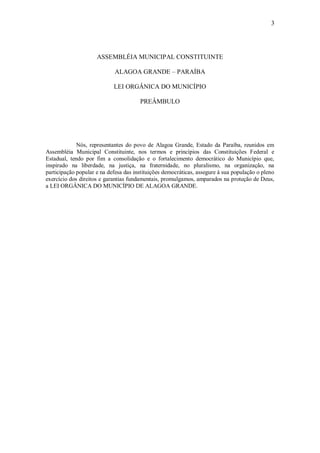 3
ASSEMBLÉIA MUNICIPAL CONSTITUINTE
ALAGOA GRANDE – PARAÍBA
LEI ORGÂNICA DO MUNICÍPIO
PREÂMBULO
Nós, representantes do povo de Alagoa Grande, Estado da Paraíba, reunidos em
Assembléia Municipal Constituinte, nos termos e princípios das Constituições Federal e
Estadual, tendo por fim a consolidação e o fortalecimento democrático do Município que,
inspirado na liberdade, na justiça, na fraternidade, no pluralismo, na organização, na
participação popular e na defesa das instituições democráticas, assegure à sua população o pleno
exercício dos direitos e garantias fundamentais, promulgamos, amparados na proteção de Deus,
a LEI ORGÂNICA DO MUNICÍPIO DE ALAGOA GRANDE.
 