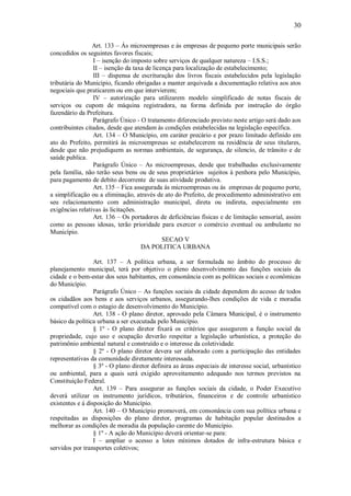 30
Art. 133 – Ás microempresas e às empresas de pequeno porte municipais serão
concedidos os seguintes favores fiscais;
I – isenção do imposto sobre serviços de qualquer natureza – I.S.S.;
II – isenção da taxa de licença para localização de estabelecimento;
III – dispensa de escrituração dos livros fiscais estabelecidos pela legislação
tributária do Município, ficando obrigadas a manter arquivada a documentação relativa aos atos
negociais que praticarem ou em que intervierem;
IV – autorização para utilizarem modelo simplificado de notas fiscais de
serviços ou cupom de máquina registradora, na forma definida por instrução do órgão
fazendário da Prefeitura.
Parágrafo Único - O tratamento diferenciado previsto neste artigo será dado aos
contribuintes citados, desde que atendam às condições estabelecidas na legislação específica.
Art. 134 – O Município, em caráter precário e por prazo limitado definido em
ato do Prefeito, permitirá às microempresas se estabelecerem na residência de seus titulares,
desde que não prejudiquem as normas ambientais, de segurança, de silencio, de trânsito e de
saúde publica.
Parágrafo Único – As microempresas, desde que trabalhadas exclusivamente
pela família, não terão seus bens ou de seus proprietários sujeitos á penhora pelo Município,
para pagamento de debito decorrente de suas atividade produtiva.
Art. 135 – Fica assegurada ás microempresas ou ás empresas de pequeno porte,
a simplificação ou a eliminação, através de ato do Prefeito, de procedimento administrativo em
seu relacionamento com administração municipal, direta ou indireta, especialmente em
exigências relativas ás licitações.
Art. 136 – Os portadores de deficiências físicas e de limitação sensorial, assim
como as pessoas idosas, terão prioridade para exercer o comércio eventual ou ambulante no
Município.
SECAO V
DA POLITICA URBANA
Art. 137 – A política urbana, a ser formulada no âmbito do processo de
planejamento municipal, terá por objetivo o pleno desenvolvimento das funções sociais da
cidade e o bem-estar dos seus habitantes, em consonância com as políticas sociais e econômicas
do Município.
Parágrafo Único – As funções sociais da cidade dependem do acesso de todos
os cidadãos aos bens e aos serviços urbanos, assegurando-lhes condições de vida e moradia
compatível com o estagio de desenvolvimento do Município.
Art. 138 - O plano diretor, aprovado pela Câmara Municipal, é o instrumento
básico da política urbana a ser executada pelo Município.
§ 1º - O plano diretor fixará os critérios que assegurem a função social da
propriedade, cujo uso e ocupação deverão respeitar a legislação urbanística, a proteção do
patrimônio ambiental natural e construído e o interesse da coletividade.
§ 2º - O plano diretor devera ser elaborado com a participação das entidades
representativas da comunidade diretamente interessada.
§ 3º - O plano diretor definira as áreas especiais de interesse social, urbanístico
ou ambiental, para a quais será exigido aproveitamento adequado nos termos previstos na
Constituição Federal.
Art. 139 – Para assegurar as funções sociais da cidade, o Poder Executivo
deverá utilizar os instrumento jurídicos, tributários, financeiros e de controle urbanístico
existentes e á disposição do Município.
Art. 140 – O Município promoverá, em consonância com sua política urbana e
respeitadas as disposições do plano diretor, programas de habitação popular destinados a
melhorar as condições de moradia da população carente do Município.
§ 1º - A ação do Município deverá orientar-se para:
I – ampliar o acesso a lotes mínimos dotados de infra-estrutura básica e
servidos por transportes coletivos;
 