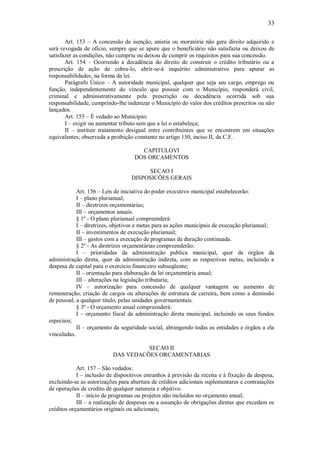 33
Art. 153 – A concessão de isenção, anistia ou moratória não gera direito adquirido e
será revogada de ofício, sempre que se apure que o beneficiário não satisfazia ou deixou de
satisfazer as condições, não cumpriu ou deixou de cumprir os requisitos para sua concessão.
Art. 154 – Ocorrendo a decadência do direito de construir o crédito tributário ou a
prescrição de ação de cobra-lo, abrir-se-á inquérito administrativo para apurar as
responsabilidades, na forma da lei.
Parágrafo Único – A autoridade municipal, qualquer que seja seu cargo, emprego ou
função, independentemente do vínculo que possuir com o Município, responderá civil,
criminal e administrativamente pela prescrição ou decadência ocorrida sob sua
responsabilidade, cumprindo-lhe indenizar o Município do valor dos créditos prescritos ou não
lançados.
Art. 155 – É vedado ao Município;
I – exigir ou aumentar tributo sem que a lei o estabeleça;
II – instituir tratamento desigual entre contribuintes que se encontrem em situações
equivalentes; observada a proibição constante no artigo 150, inciso II, da C.F.
CAPITULOVI
DOS ORCAMENTOS
SECAO I
DISPOSICÕES GERAIS
Art. 156 – Leis de iniciativa do poder executivo municipal estabelecerão:
I – plano plurianual;
II – diretrizes orçamentárias;
III – orçamentos anuais.
§ 1º - O plano plurianual compreenderá:
I – diretrizes, objetivos e metas para as ações municipais de execução plurianual;
II – investimentos de execução plurianual;
III – gastos com a execução de programas de duração continuada.
§ 2º - As diretrizes orçamentárias compreenderão:
I – prioridades da administração publica municipal, quer de órgãos da
administração direta, quer da administração indireta, com as respectivas metas, incluindo a
despesa de capital para o exercício financeiro subseqüente;
II – orientação para elaboração da lei orçamentária anual;
III – alterações na legislação tributaria;
IV – autorização para concessão de qualquer vantagem ou aumento de
remuneração; criação de cargos ou alterações de estrutura de carreira, bem como a demissão
de pessoal, a qualquer titulo, pelas unidades governamentais.
§ 3º - O orçamento anual compreenderá:
I – orçamento fiscal da administração direta municipal, incluindo os seus fundos
especiais;
II – orçamento da seguridade social, abrangendo todas as entidades e órgãos a ela
vinculadas.
SECAO II
DAS VEDACÕES ORCAMENTARIAS
Art. 157 – São vedados:
I – inclusão de dispositivos estranhos á previsão da receita e á fixação da despesa,
excluindo-se as autorizações para abertura de créditos adicionais suplementares e contratações
de operações de credito de qualquer natureza e objetivo.
II – inicio de programas ou projetos não incluídos no orçamento anual;
III – a realização de despesas ou a assunção de obrigações diretas que excedam os
créditos orçamentários originais ou adicionais;
 