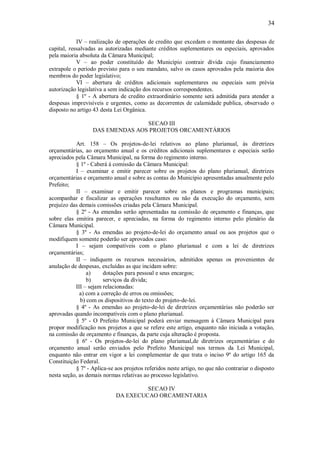 34
IV – realização de operações de credito que excedam o montante das despesas de
capital, ressalvadas as autorizadas mediante créditos suplementares ou especiais, aprovados
pela maioria absoluta da Câmara Municipal;
V – ao poder constituído do Município contrair dívida cujo financiamento
extrapole o período previsto para o seu mandato, salvo os casos aprovados pela maioria dos
membros do poder legislativo;
VI – abertura de créditos adicionais suplementares ou especiais sem prévia
autorização legislativa a sem indicação dos recursos correspondentes.
§ 1º - A abertura de credito extraordinário somente será admitida para atender a
despesas imprevisíveis e urgentes, como as decorrentes de calamidade publica, observado o
disposto no artigo 43 desta Lei Orgânica.
SECAO III
DAS EMENDAS AOS PROJETOS ORCAMENTÁRIOS
Art. 158 – Os projetos-de-lei relativos ao plano plurianual, ás diretrizes
orçamentárias, ao orçamento anual e os créditos adicionais suplementares e especiais serão
apreciados pela Câmara Municipal, na forma do regimento interno.
§ 1º - Caberá á comissão da Câmara Municipal:
I – examinar e emitir parecer sobre os projetos do plano plurianual, diretrizes
orçamentárias e orçamento anual e sobre as contas do Município apresentadas anualmente pelo
Prefeito;
II – examinar e emitir parecer sobre os planos e programas municipais;
acompanhar e fiscalizar as operações resultantes ou não da execução do orçamento, sem
prejuízo das demais comissões criadas pela Câmara Municipal.
§ 2º - As emendas serão apresentadas na comissão de orçamento e finanças, que
sobre elas emitira parecer, e apreciadas, na forma do regimento interno pelo plenário da
Câmara Municipal.
§ 3º - As emendas ao projeto-de-lei do orçamento anual ou aos projetos que o
modifiquem somente poderão ser aprovados caso:
I – sejam compatíveis com o plano plurianual e com a lei de diretrizes
orçamentárias;
II – indiquem os recursos necessários, admitidos apenas os provenientes de
anulação de despesas, excluídas as que incidam sobre:
a) dotações para pessoal e seus encargos;
b) serviços da dívida;
III – sejam relacionadas:
a) com a correção de erros ou omissões;
b) com os dispositivos do texto do projeto-de-lei.
§ 4º - As emendas ao projeto-de-lei de diretrizes orçamentárias não poderão ser
aprovadas quando incompatíveis com o plano plurianual.
§ 5º - O Prefeito Municipal poderá enviar mensagem á Câmara Municipal para
propor modificação nos projetos a que se refere este artigo, enquanto não iniciada a votação,
na comissão de orçamento e finanças, da parte cuja alteração é proposta.
§ 6º - Os projetos-de-lei do plano plurianual,de diretrizes orçamentárias e do
orçamento anual serão enviados pelo Prefeito Municipal nos termos da Lei Municipal,
enquanto não entrar em vigor a lei complementar de que trata o inciso 9º do artigo 165 da
Constituição Federal.
§ 7º - Aplica-se aos projetos referidos neste artigo, no que não contrariar o disposto
nesta seção, as demais normas relativas ao processo legislativo.
SECAO IV
DA EXECUCAO ORCAMENTARIA
 