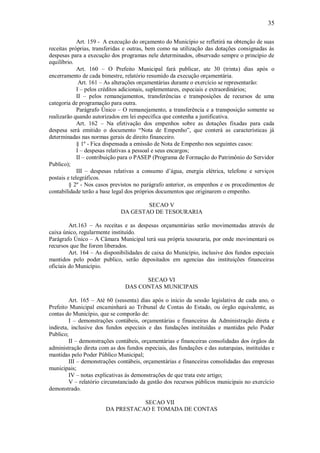 35
Art. 159 - A execução do orçamento do Município se refletirá na obtenção de suas
receitas próprias, transferidas e outras, bem como na utilização das dotações consignadas ás
despesas para a execução dos programas nele determinados, observado sempre o principio de
equilíbrio.
Art. 160 – O Prefeito Municipal fará publicar, ate 30 (trinta) dias após o
encerramento de cada bimestre, relatório resumido da execução orçamentária.
Art. 161 – As alterações orçamentárias durante o exercício se representarão:
I – pelos créditos adicionais, suplementares, especiais e extraordinários;
II – pelos remanejamentos, transferências e transposições de recursos de uma
categoria de programação para outra.
Parágrafo Único – O remanejamento, a transferência e a transposição somente se
realizarão quando autorizados em lei especifica que contenha a justificativa.
Art. 162 – Na efetivação dos empenhos sobre as dotações fixadas para cada
despesa será emitido o documento “Nota de Empenho”, que conterá as características já
determinadas nas normas gerais de direito financeiro.
§ 1º - Fica dispensada a emissão de Nota de Empenho nos seguintes casos:
I – despesas relativas a pessoal e seus encargos;
II – contribuição para o PASEP (Programa de Formação do Patrimônio do Servidor
Publico);
III – despesas relativas a consumo d’água, energia elétrica, telefone e serviços
postais e telegráficos.
§ 2º - Nos casos previstos no parágrafo anterior, os empenhos e os procedimentos de
contabilidade terão a base legal dos próprios documentos que originarem o empenho.
SECAO V
DA GESTAO DE TESOURARIA
Art.163 – As receitas e as despesas orçamentárias serão movimentadas através de
caixa único, regularmente instituído.
Parágrafo Único – A Câmara Municipal terá sua própria tesouraria, por onde movimentará os
recursos que lhe forem liberados.
Art. 164 – As disponibilidades de caixa do Município, inclusive dos fundos especiais
mantidos pelo poder publico, serão depositados em agencias das instituições financeiras
oficiais do Município.
SECAO VI
DAS CONTAS MUNICIPAIS
Art. 165 – Até 60 (sessenta) dias após o inicio da sessão legislativa de cada ano, o
Prefeito Municipal encaminhará ao Tribunal de Contas do Estado, ou órgão equivalente, as
contas do Município, que se comporão de:
I – demonstrações contábeis, orçamentárias e financeiras da Administração direta e
indireta, inclusive dos fundos especiais e das fundações instituídas e mantidas pelo Poder
Publico;
II – demonstrações contábeis, orçamentárias e financeiras consolidadas dos órgãos da
administração direta com as dos fundos especiais, das fundações e das autarquias, instituídas e
mantidas pelo Poder Público Municipal;
III – demonstrações contábeis, orçamentárias e financeiras consolidadas das empresas
municipais;
IV – notas explicativas ás demonstrações de que trata este artigo;
V – relatório circunstanciado da gestão dos recursos públicos municipais no exercício
demonstrado.
SECAO VII
DA PRESTACAO E TOMADA DE CONTAS
 