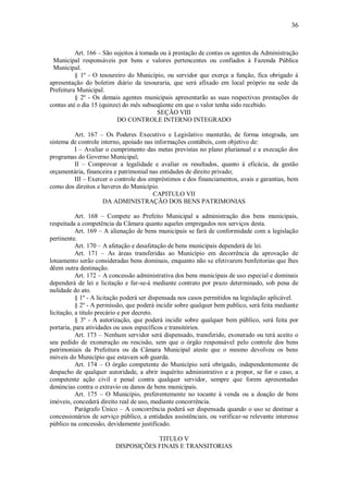 36
Art. 166 – São sujeitos à tomada ou à prestação de contas os agentes da Administração
Municipal responsáveis por bens e valores pertencentes ou confiados à Fazenda Pública
Municipal.
§ 1º - O tesoureiro do Município, ou servidor que exerça a função, fica obrigado á
apresentação do boletim diário da tesouraria, que será afixado em local próprio na sede da
Prefeitura Municipal.
§ 2º - Os demais agentes municipais apresentarão as suas respectivas prestações de
contas até o dia 15 (quinze) do mês subseqüente em que o valor tenha sido recebido.
SEÇÃO VIII
DO CONTROLE INTERNO INTEGRADO
Art. 167 – Os Poderes Executivo e Legislativo manterão, de forma integrada, um
sistema de controle interno, apoiado nas informações contábeis, com objetivo de:
I – Avaliar o cumprimento das metas previstas no plano plurianual e a execução dos
programas do Governo Municipal;
II – Comprovar a legalidade e avaliar os resultados, quanto á eficácia, da gestão
orçamentária, financeira e patrimonial nas entidades de direito privado;
III – Exercer o controle dos empréstimos e dos financiamentos, avais e garantias, bem
como dos direitos e haveres do Município.
CAPITULO VII
DA ADMINISTRAÇÃO DOS BENS PATRIMONIAS
Art. 168 – Compete ao Prefeito Municipal a administração dos bens municipais,
respeitada a competência da Câmara quanto aqueles empregados nos serviços desta.
Art. 169 – A alienação de bens municipais se fará de conformidade com a legislação
pertinente.
Art. 170 – A afetação e desafetação de bens municipais dependerá de lei.
Art. 171 – As áreas transferidas ao Município em decorrência da aprovação de
loteamento serão consideradas bens dominais, enquanto não se efetivarem benfeitorias que lhes
dêem outra destinação.
Art. 172 – A concessão administrativa dos bens municipais de uso especial e dominais
dependerá de lei e licitação e far-se-á mediante contrato por prazo determinado, sob pena de
nulidade do ato.
§ 1º - A licitação poderá ser dispensada nos casos permitidos na legislação aplicável.
§ 2º - A permissão, que poderá incidir sobre qualquer bem publico, será feita mediante
licitação, a titulo precário e por decreto.
§ 3º - A autorização, que poderá incidir sobre qualquer bem público, será feita por
portaria, para atividades ou usos específicos e transitórios.
Art. 173 – Nenhum servidor será dispensado, transferido, exonerado ou terá aceito o
seu pedido de exoneração ou rescisão, sem que o órgão responsável pelo controle dos bens
patrimoniais da Prefeitura ou da Câmara Municipal ateste que o mesmo devolveu os bens
móveis do Município que estavam sob guarda.
Art. 174 – O órgão competente do Município será obrigado, independentemente de
despacho de qualquer autoridade, a abrir inquérito administrativo e a propor, se for o caso, a
competente ação civil e penal contra qualquer servidor, sempre que forem apresentadas
denúncias contra o extravio ou danos de bens municipais.
Art. 175 – O Município, preferentemente no tocante á venda ou a doação de bens
imóveis, concederá direito real de uso, mediante concorrência.
Parágrafo Único – A concorrência poderá ser dispensada quando o uso se destinar a
concessionários de serviço público, a entidades assistênciais, ou verificar-se relevante interesse
público na concessão, devidamente justificado.
TITULO V
DISPOSIÇÕES FINAIS E TRANSITORIAS
 