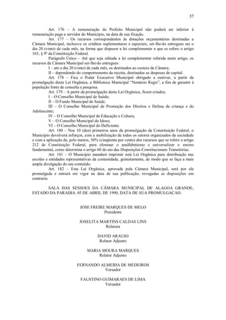 37
Art. 176 – A remuneração do Prefeito Municipal não poderá ser inferior á
remuneração paga a servidor do Município, na data de sua fixação.
Art. 177 – Os recursos correspondentes às dotações orçamentárias destinadas a
Câmara Municipal, inclusive os créditos suplementares e especiais, ser-lhe-ão entregues ate o
dia 20 (vinte) de cada mês, na forma que dispuser a lei complementar a que se refere o artigo
165, § 9º da Constituição Federal.
Parágrafo Único – Até que seja editada a lei complementar referida neste artigo, os
recursos da Câmara Municipal ser-lhe-ão entregues:
I – até o dia 20 (vinte) de cada mês, os destinados ao custeio da Câmara;
II – dependendo do comportamento da receita, destinados as despesas de capital.
Art. 178 – Fica o Poder Executivo Municipal obrigado a reativar, a partir da
promulgação desta Lei Orgânica, a Biblioteca Municipal “Nemésio Regis”, a fim de garantir á
população fonte de consulta e pesquisa.
Art. 179 – A partir da promulgação desta Lei Orgânica, ficam criados;
I – O Conselho Municipal de Saúde;
II – O Fundo Municipal de Saúde;
III – O Conselho Municipal de Promoção dos Direitos e Defesa da criança e do
Adolescente;
IV – O Conselho Municipal de Educação e Cultura;
V – O Conselho Municipal do Idoso;
VI – O Conselho Municipal do Deficiente.
Art. 180 – Nos 10 (dez) primeiros anos da promulgação da Constituição Federal, o
Município devolverá esforços, com a mobilização de todos os setores organizados da sociedade
e com a aplicação de, pelo menos, 50% (cinqüenta por cento) dos recursos que se refere o artigo
212 de Constituição Federal, para eliminar o analfabetismo e universalizar o ensino
fundamental, como determina o artigo 60 do ato das Disposições Constitucionais Transitórias.
Art. 181 – O Município mandará imprimir está Lei Orgânica para distribuição nas
escolas e entidades representativas da comunidade, gratuitamente, de modo que se faça a mais
ampla divulgação do seu conteúdo.
Art. 182 – Esta Lei Orgânica, aprovada pela Câmara Municipal, será por ela
promulgada e entrará em vigor na data de sua publicação, revogadas as disposições em
contrario.
SALA DAS SESSOES DA CÂMARA MUNICIPAL DE ALAGOA GRANDE,
ESTADO DA PARAIBA. 05 DE ABRIL DE 1990, DATA DE SUA PROMULGACAO.
JOSE FREIRE MARQUES DE MELO
Presidente
JOSELITA MARTINS CALDAS LINS
Relatora
DAVID ARAUJO
Relator Adjunto
MARIA MOURA MARQUES
Relator Adjunto
FERNANDO ALMEIDA DE MEDEIROS
Vereador
FAUSTINO GUIMARAES DE LIMA
Vereador
 