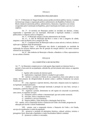 4
TÍTULO I
DISPOSIÇÕES PRELIMINARES
Art. 1º - O Município de Alagoa Grande, pessoa jurídica de direito público interno, é unidade
territorial que integra a organização político-administrativa da República Federativa do
Brasil, dotada de autonomia política, administrativa, financeira e legislativa nos termos
assegurados pela Constituição de República, pela Constituição do Estado e por esta Lei
orgânica.
Art. 2º - O território do Município poderá ser dividido em distritos, criados,
organizados e suprimidos por Lei municipal, observada a legislação estadual, a consulta
plebiscitária e o disposto nesta Lei Orgânica.
Art. 3º - O Município integra a divisão administrativa do Estado.
Art. 4º - A sede do Município dar-lhe-á o nome e tem a categoria de cidade,
enquanto a sede do Distrito tem a categoria de Vila.
Art. 5º - Constituem bens do Município todas as coisas móveis e imóveis, direitos e
ações que a qualquer título lhe pertençam.
Parágrafo Único – O Município tem direito à participação no resultado da
exploração de recursos hídricos para fins de geração de energia elétrica e de outros recursos
minerais de seu território.
Art. 6º - São símbolos do Município o Brasão, a Bandeira e o Hino, representativos
de sua cultura e história.
TÍTULO II
DA COMPETÊNCA DO MUNICÍPIO
Art. 7º - Ao Município compete prover a tudo quanto diga respeito ao interesse local, a
garantir o bem-estar de sua população, cabendo-lhe, privativamente entre outras, as seguintes
atribuições:
I – legislar sobre assuntos de interesse geral;
II – suplementar a legislação federal e estadual no que couber;
III – instituir e arrecadar os tributos de sua competência, bem como aplicar as suas
rendas. Sem prejuízo da obrigatoriedade de prestar contas e publicar balancetes nos prazos
fixados por lei;
IV – criar, organizar e suprimir distritos, observado o disposto nesta Lei orgânica e
na legislação estadual pertinente;
V – instituir a guarda municipal destinada à proteção de seus bens, serviços e
instalações, conforme dispuser a lei;
VI – organizar e prestar, diretamente ou sob regime de concessão ou permissão,
entre outros, os seguintes serviços:
a) transporte coletivo urbano e intramunicipal, que terá caráter essencial;
b) mercados, feiras e matadouros locais;
c) cemitérios e serviços funerários;
d) limpeza pública, coleta domiciliar e destinação final do lixo.
VII – manter, com a cooperação técnica e financeira da União e do Estado, programas de
educação pré-escolar e ensino fundamental;
VIII – prestar, com a cooperação técnica e financeira da União e do Estado,
serviços de atendimento à saúde da população;
IX – promover a proteção do patrimônio histórico, cultural, artístico, turístico e
paisagístico local, observada a legislação e a ação fiscalizadora federal e estadual;
X – promover a cultura e a recreação;
 