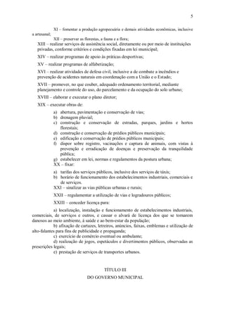 5
XI – fomentar a produção agropecuária e demais atividades econômicas, inclusive
a artesanal;
XII – preservar as florestas, a fauna e a flora;
XIII – realizar serviços de assistência social, diretamente ou por meio de instituições
privadas, conforme critérios e condições fixadas em lei municipal;
XIV – realizar programas de apoio às práticas desportivas;
XV – realizar programas de alfabetização;
XVI – realizar atividades de defesa civil, inclusive a de combate a incêndios e
prevenção de acidentes naturais em coordenação com a União e o Estado;
XVII – promover, no que couber, adequado ordenamento territorial, mediante
planejamento e controle do uso, do parcelamento e da ocupação do solo urbano;
XVIII – elaborar e executar o plano diretor;
XIX – executar obras de:
a) abertura, pavimentação e conservação de vias;
b) drenagem pluvial;
c) construção e conservação de estradas, parques, jardins e hortos
florestais;
d) construção e conservação de prédios públicos municipais;
e) edificação e conservação de prédios públicos municipais;
f) dispor sobre registro, vacinações e captura de animais, com vistas à
prevenção e erradicação de doenças e preservação da tranquilidade
pública;
g) estabelecer em lei, normas e regulamentos da postura urbana;
XX – fixar:
a) tarifas dos serviços públicos, inclusive dos serviços de táxis;
b) horário de funcionamento dos estabelecimentos industriais, comerciais e
de serviços.
XXI – sinalizar as vias públicas urbanas e rurais;
XXII – regulamentar a utilização de vias e logradouros públicos;
XXIII – conceder licença para:
a) localização, instalação e funcionamento de estabelecimentos industriais,
comerciais, de serviços e outros, e cassar o alvará de licença dos que se tornarem
danosos ao meio ambiente, á saúde e ao bem-estar da população;
b) afixação de cartazes, letreiros, anúncios, faixas, emblemas e utilização de
alto-falantes para fins de publicidade e propaganda;
c) exercício de comércio eventual ou ambulante;
d) realização de jogos, espetáculos e divertimentos públicos, observadas as
prescrições legais;
e) prestação de serviços de transportes urbanos.
TÍTULO III
DO GOVERNO MUNICIPAL
 