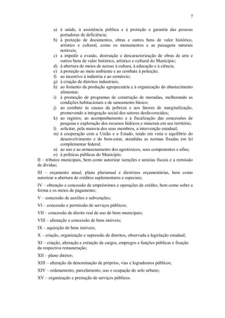 7
a) à saúde, à assistência pública e à proteção e garantia das pessoas
portadoras de deficiência;
b) à proteção de documentos, obras e outros bens de valor histórico,
artístico e cultural, como os monumentos e as paisagens naturais
notáveis;
c) a impedir a evasão, destruição e descaracterização de obras de arte e
outros bens de valor histórico, artístico e cultural do Município;
d) à abertura de meios de acesso à cultura, à educação e à ciência;
e) à proteção ao meio ambiente e ao combate à poluição;
f) ao incentivo à indústria e ao comércio;
g) à criação de distritos industriais;
h) ao fomento da produção agropecuária e à organização do abastecimento
alimentar;
i) à promoção de programas de construção de moradias, melhorando as
condições habitacionais e de saneamento básico;
j) ao combate às causas da pobreza e aos fatores de marginalização,
promovendo a integração social dos setores desfavorecidos;
k) ao registro, ao acompanhamento e à fiscalização das concessões de
pesquisa e exploração dos recursos hídricos e minerais em seu território;
l) solicitar, pela maioria dos seus membros, a intervenção estadual;
m) à cooperação com a União e o Estado, tendo em vista o equilíbrio do
desenvolvimento e do bem-estar, atendidas as normas fixadas em lei
complementar federal;
n) ao uso e ao armazenamento dos agrotóxicos, seus componentes e afins;
o) à políticas públicas do Município.
II – tributos municipais, bem como autorizar isenções e anistias fiscais e a remissão
de dívidas;
III – orçamento anual, plano plurianual e diretrizes orçamentárias, bem como
autorizar a abertura de créditos suplementares e especiais;
IV – obtenção e concessão de empréstimos e operações de crédito, bem como sobre a
forma e os meios de pagamento;
V – concessão de auxílios e subvenções;
VI – concessão e permissão de serviços públicos;
VII – concessão de direito real de uso de bens municipais;
VIII – alienação e concessão de bens imóveis;
IX – aquisição de bens imóveis;
X – criação, organização e supressão de distritos, observada a legislação estadual;
XI – criação, alteração e extinção de cargos, empregos e funções públicas e fixação
da respectiva remuneração;
XII – plano diretor;
XIII – alteração da denominação de próprios, vias e logradouros públicos;
XIV – ordenamento, parcelamento, uso e ocupação do solo urbano;
XV – organização e prestação de serviços públicos.
 