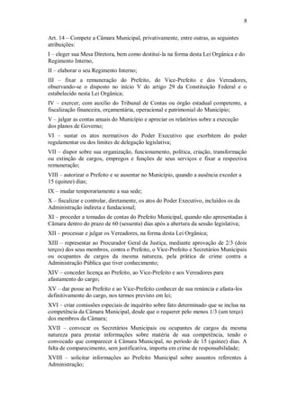 8
Art. 14 – Compete a Câmara Municipal, privativamente, entre outras, as seguintes
atribuições:
I – eleger sua Mesa Diretora, bem como destituí-la na forma desta Lei Orgânica e do
Regimento Interno,
II – elaborar o seu Regimento Interno;
III – fixar a remuneração do Prefeito, do Vice-Prefeito e dos Vereadores,
observando-se o disposto no início V do artigo 29 da Constituição Federal e o
estabelecido nesta Lei Orgânica;
IV – exercer, com auxílio do Tribunal de Contas ou órgão estadual competente, a
fiscalização financeira, orçamentária, operacional e patrimonial do Município;
V – julgar as contas anuais do Município e apreciar os relatórios sobre a execução
dos planos de Governo;
VI – sustar os atos normativos do Poder Executivo que exorbitem do poder
regulamentar ou dos limites de delegação legislativa;
VII – dispor sobre sua organização, funcionamento, política, criação, transformação
ou extinção de cargos, empregos e funções de seus serviços e fixar a respectiva
remuneração;
VIII – autorizar o Prefeito e se ausentar no Município, quando a ausência exceder a
15 (quinze) dias;
IX – mudar temporariamente a sua sede;
X – fiscalizar e controlar, diretamente, os atos do Poder Executivo, incluídos os da
Administração indireta e fundacional;
XI – proceder a tomadas de contas do Prefeito Municipal, quando não apresentadas à
Câmara dentro do prazo de 60 (sessenta) dias após a abertura da sessão legislativa;
XII – processar e julgar os Vereadores, na forma desta Lei Orgânica;
XIII – representar ao Procurador Geral da Justiça, mediante aprovação de 2/3 (dois
terços) dos seus membros, contra o Prefeito, o Vice-Prefeito e Secretários Municipais
ou ocupantes de cargos da mesma natureza, pela prática de crime contra a
Administração Pública que tiver conhecimento;
XIV – conceder licença ao Prefeito, ao Vice-Prefeito e aos Vereadores para
afastamento do cargo;
XV – dar posse ao Prefeito e ao Vice-Prefeito conhecer de sua renúncia e afasta-los
definitivamente do cargo, nos termos previsto em lei;
XVI – criar comissões especiais de inquérito sobre fato determinado que se inclua na
competência da Câmara Municipal, desde que o requerer pelo menos 1/3 (um terço)
dos membros da Câmara;
XVII – convocar os Secretários Municipais ou ocupantes de cargos da mesma
natureza para prestar informações sobre matéria de sua competência, tendo o
convocado que comparecer à Câmara Municipal, no período de 15 (quinze) dias. A
falta de comparecimento, sem justificativa, importa em crime de responsabilidade;
XVIII – solicitar informações ao Prefeito Municipal sobre assuntos referentes à
Administração;
 