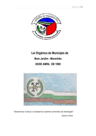 Página |1

Lei Orgânica do Município de
Bom Jardim - Maranhão
05/DE ABRIL DE 1990

“Disseminar Cultura e Cidadania é plantar sementes de libertação”
Adilson Motta

 