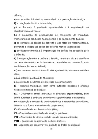 ciência; .
e) ao incentivo à industria, ao comércio e a prestação de serviços:
f) a criação de distritos industriais;
g) ao fomento à produção agropecuária e à organização do
abastecimento alimentar;
h) à promoção de propagandas de construção de moradias,
melhorando as condições habitacionais e de saneamento básico;
i) ao combate às causas da pobreza e aos fatos de marginalização,
prevendo a integração social dos setores menos favorecidos;
j) ao estabelecimento e à implantação da política de educação para
o trânsito;
I) à cooperação com a União e o Estado, tendo em vista o equilíbrio
do desenvolvimento e do bem-estar, atendidas as normas fixadas
em lei complementar federal;
m) ao uso e ao armazenamento dos agrotóxicos, seus componentes
afins;
n) às políticas públicas do Município;
o) à atividade de defesa de interesse do consumidor;
II - Tributos municipais, bem como autorizar isenções e anistias
fiscais e remissão de dividas;
III - Orçamento anual, plurianual e diretrizes orçamentárias, bem
como autorizar a abertura de créditos suplementares e especiais;
IV - obtenção e concessão de empréstimos e operações de créditos,
bem como a forma e os meios de pagamento;
V - Concessão de auxílios e subvenções;
VI - Concessão e permissão de serviços públicos;
VII - Concessão de direito real de uso de bens municipais;
VIII - Concessão ou alienação de bens imóveis;
IX - Aquisição de bens imóveis, quando se tratar de doação;
                                    10
 