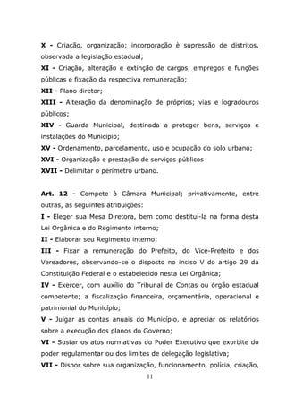 X - Criação, organização; incorporação è supressão de distritos,
observada a legislação estadual;
XI - Criação, alteração e extinção de cargos, empregos e funções
públicas e fixação da respectiva remuneração;
XII - Plano diretor;
XIII - Alteração da denominação de próprios; vias e logradouros
públicos;
XIV - Guarda Municipal, destinada a proteger bens, serviços e
instalações do Município;
XV - Ordenamento, parcelamento, uso e ocupação do solo urbano;
XVI - Organização e prestação de serviços públicos
XVII - Delimitar o perímetro urbano.


Art. 12 - Compete à Câmara Municipal; privativamente, entre
outras, as seguintes atribuições:
I - Eleger sua Mesa Diretora, bem como destituí-la na forma desta
Lei Orgânica e do Regimento interno;
II - Elaborar seu Regimento interno;
III - Fixar a remuneração do Prefeito, do Vice-Prefeito e dos
Vereadores, observando-se o disposto no inciso V do artigo 29 da
Constituição Federal e o estabelecido nesta Lei Orgânica;
IV - Exercer, com auxílio do Tribunal de Contas ou órgão estadual
competente; a fiscalização financeira, orçamentária, operacional e
patrimonial do Município;
V - Julgar as contas anuais do Município. e apreciar os relatórios
sobre a execução dos planos do Governo;
VI - Sustar os atos normativas do Poder Executivo que exorbite do
poder regulamentar ou dos limites de delegação legislativa;
VII - Dispor sobre sua organização, funcionamento, polícia, criação,
                                    11
 