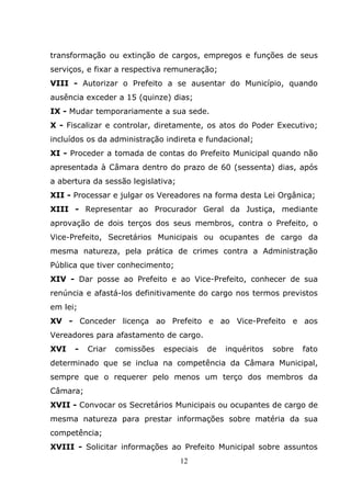 transformação ou extinção de cargos, empregos e funções de seus
serviços, e fixar a respectiva remuneração;
VIII - Autorizar o Prefeito a se ausentar do Município, quando
ausência exceder a 15 (quinze) dias;
IX - Mudar temporariamente a sua sede.
X - Fiscalizar e controlar, diretamente, os atos do Poder Executivo;
incluídos os da administração indireta e fundacional;
XI - Proceder a tomada de contas do Prefeito Municipal quando não
apresentada à Câmara dentro do prazo de 60 (sessenta) dias, após
a abertura da sessão legislativa;
XII - Processar e julgar os Vereadores na forma desta Lei Orgânica;
XIII - Representar ao Procurador Geral da Justiça, mediante
aprovação de dois terços dos seus membros, contra o Prefeito, o
Vice-Prefeito, Secretários Municipais ou ocupantes de cargo da
mesma natureza, pela prática de crimes contra a Administração
Pública que tiver conhecimento;
XIV - Dar posse ao Prefeito e ao Vice-Prefeito, conhecer de sua
renúncia e afastá-los definitivamente do cargo nos termos previstos
em lei;
XV - Conceder licença ao Prefeito e ao Vice-Prefeito e aos
Vereadores para afastamento de cargo.
XVI   -   Criar   comissões   especiais   de   inquéritos   sobre   fato
determinado que se inclua na competência da Câmara Municipal,
sempre que o requerer pelo menos um terço dos membros da
Câmara;
XVII - Convocar os Secretários Municipais ou ocupantes de cargo de
mesma natureza para prestar informações sobre matéria da sua
competência;
XVIII - Solicitar informações ao Prefeito Municipal sobre assuntos
                                    12
 