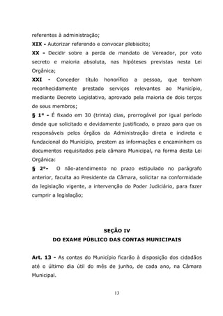 referentes à administração;
XIX - Autorizar referendo e convocar plebiscito;
XX - Decidir sobre a perda de mandato de Vereador, por voto
secreto e maioria absoluta, nas hipóteses previstas nesta Lei
Orgânica;
XXI   -      Conceder    título    honorífico   a   pessoa,   que     tenham
reconhecidamente        prestado     serviços   relevantes    ao    Município,
mediante Decreto Legislativo, aprovado pela maioria de dois terços
de seus membros;
§ 1° - É fixado em 30 (trinta) dias, prorrogável por igual período
desde que solicitado e devidamente justificado, o prazo para que os
responsáveis pelos órgãos da Administração direta e indireta e
fundacional do Município, prestem as informações e encaminhem os
documentos requisitados pela câmara Municipal, na forma desta Lei
Orgânica:
§ 2°-        O não-atendimento no prazo estipulado no parágrafo
anterior, faculta ao Presidente da Câmara, solicitar na conformidade
da legislação vigente, a intervenção do Poder Judiciário, para fazer
cumprir a legislação;




                                  SEÇÃO IV
          DO EXAME PÚBLICO DAS CONTAS MUNICIPAIS


Art. 13 - As contas do Município ficarão à disposição dos cidadãos
até o último dia útil do mês de junho, de cada ano, na Câmara
Municipal.


                                       13
 