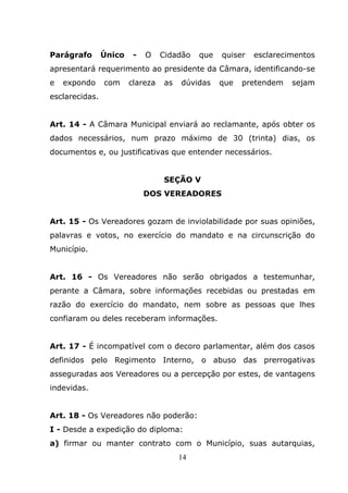 Parágrafo       Único    -   O    Cidadão   que   quiser   esclarecimentos
apresentará requerimento ao presidente da Câmara, identificando-se
e   expondo     com     clareza   as   dúvidas    que   pretendem   sejam
esclarecidas.


Art. 14 - A Câmara Municipal enviará ao reclamante, após obter os
dados necessários, num prazo máximo de 30 (trinta) dias, os
documentos e, ou justificativas que entender necessários.


                                  SEÇÃO V
                             DOS VEREADORES


Art. 15 - Os Vereadores gozam de inviolabilidade por suas opiniões,
palavras e votos, no exercício do mandato e na circunscrição do
Município.


Art. 16 - Os Vereadores não serão obrigados a testemunhar,
perante a Câmara, sobre informações recebidas ou prestadas em
razão do exercício do mandato, nem sobre as pessoas que lhes
confiaram ou deles receberam informações.


Art. 17 - É incompatível com o decoro parlamentar, além dos casos
definidos pelo Regimento Interno, o abuso das prerrogativas
asseguradas aos Vereadores ou a percepção por estes, de vantagens
indevidas.


Art. 18 - Os Vereadores não poderão:
I - Desde a expedição do diploma:
a) firmar ou manter contrato com o Município, suas autarquias,
                                       14
 