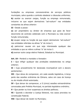 fundações   ou   empresas    concessionárias   de     serviços   públicos
municipais, salvo quando o contrato obedecer a cláusulas uniformes;
b) aceitar ou exercer cargos, função ou emprego remunerado,
inclusive os que sejam demissíveis "ad-nuttum" nas entidades
constantes da alínea anterior:
II - Desde a posse:
a) ser proprietário ou diretor de empresa que goze de favor
decorrente de contrato celebrado com o Município ou nela exercer
função remunerada;
b) ocupar cargo ou função de que sejam demissíveis "ad-nuttum"
nas entidades referidas na alínea "a" do inciso I;
c) patrocinar causas em que seja interessada qualquer das
entidades a que se refere a alínea "a" do inciso I:
d) exercer outro cargo eletivo Federal, Estadual ou Municipal.


Art. 19 - Perderá o mandato o Vereador:
I - Que infligir qualquer das proibições estabelecidas no artigo
anterior;
II - Cujo procedimento for declarado incompatível com o decoro
parlamentar;
III - Que deixa de comparecer, em cada sessão legislativa, à terça
parte das sessões ordinárias da Câmara, salvo em caso de licença
ou de missão oficial autorizada;
IV - Que deixar de comparecer, a 5 (cinco) sessões extraordinárias
convocadas pelo Prefeito Municipal, no período legislativo ordinário;
V - Que perder ou tiver suspensos os direitos políticos;
VI - Quando o decretar a Justiça Eleitoral, nos casos previstos na
constituição Federal;
VII - Que deixar de residir no Município;
                                   15
 