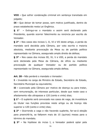 VIII - Que sofrer condenação criminal em sentença transitada em
julgado;
IX - Que deixar de tomar posse, sem motivo justificado, dentro do
prazo estabelecido nesta Lei Orgânica.
§ 1o       - Extingui-se o mandato e assim será declarado pelo
Presidente, quando ocorrer falecimento ou renúncia por escrito do
Vereador.
§ 2° - Nos casos dos incisos I, II, VI e VII deste artigo, a perda do
mandato será decidida pela Câmara, por voto escrito e maioria
absoluta, mediante provocação da Mesa ou de partido político
representado na Câmara, assegurado amplo direito de defesa;
§ 3° - Nos casos dos incisos III, IV, V e VIII, a perda do mandato
será declarada pela Mesa da Câmara, de ofício ou mediante
provocação     de   qualquer   Vereador   ou   de   partido   político
representado na Câmara, assegurada ampla defesa.


Art. 20 - Não perderá o mandato o Vereador:
I - Investido no cargo de Ministro de Estado, Secretário de Estado,
Secretário Municipal ou equivalente;
II - Licenciado pela Câmara por motivo de doença ou para tratar,
sem remuneração, de interesse particular, desde que neste caso o
afastamento não ultrapasse a 120 (cento e vinte) dias;
§ 1° - O suplente será convocado nos casos de vaga, de investidura
do titular nas funções previstas neste artigo ou de licença não
superior a 120 (cento e vinte) dias;
§ 2° - Ocorrendo a vaga e não havendo suplente, far-se-á eleição
para preenchê-la, se faltarem mais de 15 (quinze) meses para o
término do mandato.
§ 3° - Na hipótese do inciso I, o Vereador poderá optar pela
                                 16
 