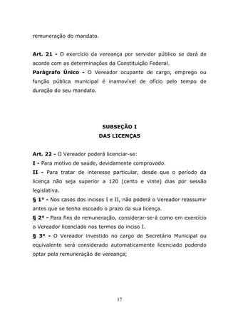 remuneração do mandato.


Art. 21 - O exercício da vereança por servidor público se dará de
acordo com as determinações da Constituição Federal.
Parágrafo Único - O Vereador ocupante de cargo, emprego ou
função pública municipal é inamovível de ofício pelo tempo de
duração do seu mandato.




                           SUBSEÇÃO I
                          DAS LICENÇAS


Art. 22 - O Vereador poderá licenciar-se:
I - Para motivo de saúde, devidamente comprovado.
II - Para tratar de interesse particular, desde que o período da
licença não seja superior a 120 (cento e vinte) dias por sessão
legislativa.
§ 1° - Nos casos dos incisos I e II, não poderá o Vereador reassumir
antes que se tenha escoado o prazo da sua licença.
§ 2° - Para fins de remuneração, considerar-se-á como em exercício
o Vereador licenciado nos termos do inciso I.
§ 3° - O Vereador investido no cargo de Secretário Municipal ou
equivalente será considerado automaticamente licenciado podendo
optar pela remuneração de vereança;




                                 17
 