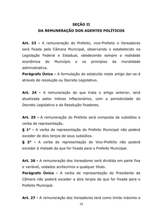 SEÇÃO II
         DA REMUNERAÇÃO DOS AGENTES POLÍTICOS


Art. 23 - A remuneração do Prefeito, vice-Prefeito e Vereadores
será fixada pela Câmara Municipal, observando o estabelecido na
Legislação Federal e Estadual, obedecendo sempre a realidade
econômica     do      Município    e    os   princípios   da   moralidade
administrativa.
Parágrafo Único - A formulação do estatuído neste artigo dar-se-á
através de resolução ou Decreto Legislativo.


Art. 24 - A remuneração de que trata o artigo anterior, será
atualizada pelos índices inflacionários, com a periodicidade do
Decreto Legislativo e da Resolução fixadores.


Art. 25 - A remuneração do Prefeito será composta de subsídios e
verba de representação.
§ 1° - A verba de representação do Prefeito Municipal não poderá
exceder de dois terços de seus subsídios.
§ 2° - A verba de representação do Vice-Prefeìto não poderá
exceder à metade da que for fixada para o Prefeito Municipal.


Art. 26 - A remuneração dos Vereadores será dividida em parte fixa
e variável, vedados acréscimos a qualquer título.
Parágrafo Único - A verba de representação do Presidente da
Câmara não poderá exceder a dois terços da que for fixada para o
Prefeito Municipal.


Art. 27 - A remuneração dos Vereadores terá como limite máximo o
                                       18
 