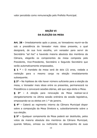 valor percebido como remuneração pelo Prefeito Municipal.




                                 SEÇÃO VI
                          DA ELEIÇÃO DA MESA


Art. 28 - Imediatamente após a posse, os Vereadores reunir-se-ão
sob a presidência do Vereador mais idoso presente, o qual
designará, de sua livre escolha, um vereador para servir de
Secretário "ad hoc" e havendo maioria absoluta dos membros da
Câmara,       elegerão   os   componentes     da    mesa     composta   pelo
Presidente, Vice-Presidente, Secretário e Segundo Secretário que
serão automaticamente empossados.
§ 1 ° - O mandato da mesa será de dois (2) anos, vedada a
reeleição     para   o   mesmo       cargo   na    eleição     imediatamente
subsequente.
§ 2° - Na hipótese de não haver número suficiente para a eleição da
mesa, o Vereador mais idoso entre os presentes, permanecerá na
Presidência e convocará sessões diárias, até que seja eleita a Mesa.
§   3°    -    A   eleição    para   renovação     da   Mesa    realizar-se-á
obrigatoriamente na última sessão ordinária da sessão legislativa,
empossando-se os eleitos em 1 ° de janeiro.
§ 4° - Caberá ao regimento interno da Câmara Municipal dispor
sobre a composição da Mesa Diretora e, subsidiariamente sobre a
sua eleição.
§ 5° - Qualquer componente da Mesa poderá ser destituído, pelos
votos da maioria absoluta dos membros da Câmara Municipal,
quando faltoso, omisso ou ineficiente no desempenho de suas
                                      19
 