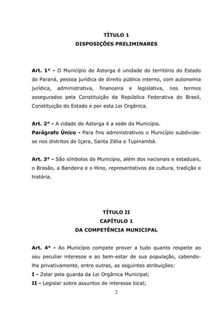 TÍTULO 1
                   DISPOSIÇÕES PRELIMINARES




Art. 1° - O Município de Astorga é unidade do território do Estado
do Paraná, pessoa jurídica de direito público interno, com autonomia
jurídica,   administrativa,   financeira   e   legislativa,   nos   termos
assegurados pela Constituição da República Federativa do Brasil,
Constituição do Estado e por esta Lei Orgânica.


Art. 2° - A cidade de Astorga é a sede do Município.
Parágrafo Único - Para fins administrativos o Município subdivide-
se nos distritos de Içara, Santa Zélia e Tupinambá.


Art. 3° - São símbolos do Município, além dos nacionais e estaduais,
o Brasão, a Bandeira e o Hino, representativos da cultura, tradição e
história.




                               TÍTULO II
                              CAPÍTULO 1
                   DA COMPETÊNCIA MUNICIPAL


Art. 4° - Ao Município compete prover a tudo quanto respeite ao
seu peculiar interesse e ao bem-estar de sua população, cabendo-
lhe privativamente, entre outras, as seguintes atribuições:
I - Zelar pela guarda da Lei Orgânica Municipal;
II - Legislar sobre assuntos de interesse local;
                                    2
 