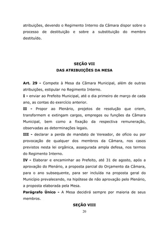 atribuições, devendo o Regimento Interno da Câmara dispor sobre o
processo      de   destituição     e   sobre   a    substituição     do     membro
destituído.




                                   SEÇÃO VII
                        DAS ATRIBUIÇÕES DA MESA


Art. 29 - Compete à Mesa da Câmara Municipal, além de outras
atribuições, estipular no Regimento Interno.
I - enviar ao Prefeito Municipal, até o dia primeiro de março de cada
ano, as contas do exercício anterior.
II   -   Propor    ao    Plenário,     projetos     de   resolução    que    criem,
transformem e extingam cargos, empregos ou funções da Câmara
Municipal,     bem      como   a     fixação   da    respectiva      remuneração,
observadas as determinações legais.
III - declarar a perda de mandato de Vereador, de ofício ou por
provocação de qualquer dos membros da Câmara, nos casos
previstos nesta lei orgânica, assegurada ampla defesa, nos termos
do Regimento Interno.
IV - Elaborar e encaminhar ao Prefeito, até 31 de agosto, após a
aprovação do Plenário, a proposta parcial do Orçamento da Câmara,
para o ano subsequente, para ser incluída na proposta geral do
Município prevalecendo, na hipótese de não aprovação pelo Plenário,
a proposta elaborada pela Mesa.
Parágrafo Único - A Mesa decidirá sempre por maioria de seus
membros.
                                   SEÇÃO VIII
                                         20
 