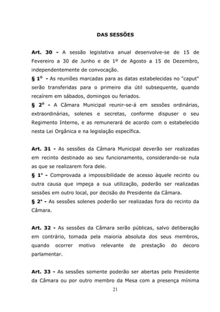 DAS SESSÕES


Art. 30 - A sessão legislativa anual desenvolve-se de 15 de
Fevereiro a 30 de Junho e de 1º de Agosto a 15 de Dezembro,
independentemente de convocação.
§ 1O - As reuniões marcadas para as datas estabelecidas no "caput"
serão transferidas para o primeiro dia útil subsequente, quando
recaírem em sábados, domingos ou feriados.
§ 2O - A Câmara Municipal reunir-se-á em sessões ordinárias,
extraordinárias, solenes e secretas, conforme dispuser o seu
Regimento Interno, e as remunerará de acordo com o estabelecido
nesta Lei Orgânica e na legislação específica.


Art. 31 - As sessões da Câmara Municipal deverão ser realizadas
em recinto destinado ao seu funcionamento, considerando-se nula
as que se realizarem fora dele.
§ 1o - Comprovada a impossibilidade de acesso àquele recinto ou
outra causa que impeça a sua utilização, poderão ser realizadas
sessões em outro local, por decisão do Presidente da Câmara.
§ 2o - As sessões solenes poderão ser realizadas fora do recinto da
Câmara.


Art. 32 - As sessões da Câmara serão públicas, salvo deliberação
em contrário, tomada pela maioria absoluta dos seus membros,
quando    ocorrer   motivo    relevante   de     prestação   do   decoro
parlamentar.


Art. 33 - As sessões somente poderão ser abertas pelo Presidente
da Câmara ou por outro membro da Mesa com a presença mínima
                                  21
 