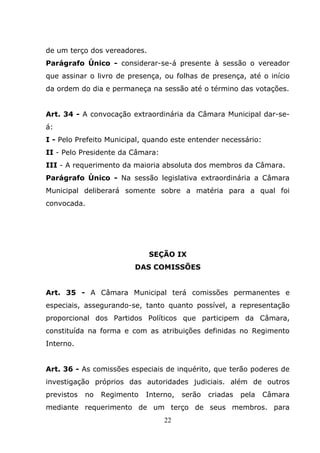 de um terço dos vereadores.
Parágrafo Único - considerar-se-á presente à sessão o vereador
que assinar o livro de presença, ou folhas de presença, até o início
da ordem do dia e permaneça na sessão até o término das votações.


Art. 34 - A convocação extraordinária da Câmara Municipal dar-se-
á:
I - Pelo Prefeito Municipal, quando este entender necessário:
II - Pelo Presidente da Câmara:
III - A requerimento da maioria absoluta dos membros da Câmara.
Parágrafo Único - Na sessão legislativa extraordinária a Câmara
Municipal deliberará somente sobre a matéria para a qual foi
convocada.




                              SEÇÃO IX
                         DAS COMISSÕES


Art. 35 - A Câmara Municipal terá comissões permanentes e
especiais, assegurando-se, tanto quanto possível, a representação
proporcional dos Partidos Políticos que participem da Câmara,
constituída na forma e com as atribuições definidas no Regimento
Interno.


Art. 36 - As comissões especiais de inquérito, que terão poderes de
investigação próprios das autoridades judiciais. além de outros
previstos   no   Regimento   Interno,   serão   criadas   pela   Câmara
mediante requerimento de um terço de seus membros. para
                                  22
 