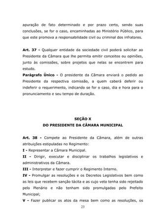 apuração de fato determinado e por prazo certo, sendo suas
conclusões, se for o caso, encaminhadas ao Ministério Público, para
que este promova a responsabilidade civil ou criminal dos infratores.


Art. 37 - Qualquer entidade da sociedade civil poderá solicitar ao
Presidente da Câmara que lhe permita emitir conceitos ou opiniões,
junto às comissões, sobre projetos que nelas se encontrem para
estudo.
Parágrafo Único - O presidente da Câmara enviará o pedido ao
Presidente da respectiva comissão, a quem caberá deferir ou
indeferir o requerimento, indicando se for o caso, dia e hora para o
pronunciamento e seu tempo de duração.




                             SEÇÃO X
             DO PRESIDENTE DA CÂMARA MUNICIPAL


Art. 38 - Compete ao Presidente da Câmara, além de outras
atribuições estipuladas no Regimento:
I - Representar a Câmara Municipal.
II - Dirigir, executar e disciplinar os trabalhos legislativos e
administrativos da Câmara.
III - Interpretar e fazer cumprir o Regimento Interno.
IV - Promulgar as resoluções e os Decretos Legislativos bem como
as leis que recebem sanção tácita e as cujo veto tenha sido rejeitado
pelo   Plenário   e não   tenham   sido   promulgadas    pelo   Prefeito
Municipal;
V - Fazer publicar os atos da mesa bem como as resoluções, os
                                   23
 