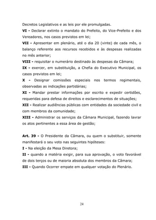 Decretos Legislativos e as leis por ele promulgadas.
VI - Declarar extinto o mandato do Prefeito, do Vice-Prefeito e dos
Vereadores, nos casos previstos em lei;
VII - Apresentar em plenário, até o dia 20 (vinte) de cada mês, o
balanço referente aos recursos recebidos e às despesas realizadas
no mês anterior;
VIII - requisitar o numerário destinado às despesas da Câmara;
IX - exercer, em substituição, a Chefia do Executivo Municipal, os
casos previstos em lei;
X   -   Designar   comissões   especiais   nos   termos   regimentais,
observadas as indicações partidárias;
XI - Mandar prestar informações por escrito e expedir certidões,
requeridas para defesa de direitos e esclarecimentos de situações;
XII - Realizar audiências públicas com entidades da sociedade civil e
com membros da comunidade;
XIII - Administrar os serviços da Câmara Municipal, fazendo lavrar
os atos pertinentes a essa área de gestão;


Art. 39 - O Presidente da Câmara, ou quem o substituir, somente
manifestará o seu voto nas seguintes hipóteses:
I - Na eleição da Mesa Diretora;
II - quando a matéria exigir, para sua aprovação, o voto favorável
de dois terços ou de maioria absoluta dos membros da Câmara;
III - Quando Ocorrer empate em qualquer votação do Plenário.




                                   24
 