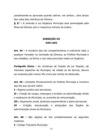 considerando-se aprovada quando obtiver, em ambos , dois terços
dos votos dos membros da Câmara.
§ 2° - A emenda à Lei Orgânica Municipal será promulgada pela
Mesa da Câmara com o respectivo número de ordem.




                           SUBSEÇÃO III
                             DAS LEIS


Art. 44 - A iniciativa das leis complementares e ordinárias cabe a
qualquer Vereador ou Comissão da Câmara, ao Prefeito Municipal e
aos cidadãos, na forma e nos casos previstos nesta Lei Orgânica.


Parágrafo Único - As iniciativas de Projeto de Lei Popular, de
interesse específico do Município, da cidade ou de bairros, deverá
ser proposta pelo menos 5% (cinco por cento) do eleitorado.


Art. 45 - Compete Privativamente ao Prefeito Municipal a iniciativa
das leis que servem sobre:
I - Regime jurídico dos servidores;
II - Criação de cargos, empregos e funções na administração direta
e autárquica do Município, ou aumento de remuneração;
III - Orçamento anual, diretrizes orçamentárias e plano plurianual;
IV   -   Criação,   estruturação   e    atribuições   dos   Órgãos   de
administração direta do Município;


Art. 46 - São objetos de leis complementares as seguintes
matérias:
I - Código Tributário Municipal;
                                   27
 