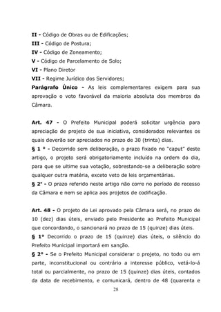 II - Código de Obras ou de Edificações;
III - Código de Postura;
IV - Código de Zoneamento;
V - Código de Parcelamento de Solo;
VI - Plano Diretor
VII - Regime Jurídico dos Servidores;
Parágrafo Único - As leis complementares exigem para sua
aprovação o voto favorável da maioria absoluta dos membros da
Câmara.


Art. 47 - O Prefeito Municipal poderá solicitar urgência para
apreciação de projeto de sua iniciativa, considerados relevantes os
quais deverão ser apreciados no prazo de 30 (trinta) dias.
§ 1 ° - Decorrido sem deliberação, o prazo fixado no “caput” deste
artigo, o projeto será obrigatoriamente incluído na ordem do dia,
para que se ultime sua votação, sobrestando-se a deliberação sobre
qualquer outra matéria, exceto veto de leis orçamentárias.
§ 2o - O prazo referido neste artigo não corre no período de recesso
da Câmara e nem se aplica aos projetos de codificação.


Art. 48 - O projeto de Lei aprovado pela Câmara será, no prazo de
10 (dez) dias úteis, enviado pelo Presidente ao Prefeito Municipal
que concordando, o sancionará no prazo de 15 (quinze) dias úteis.
§ 1° Decorrido o prazo de 15 (quinze) dias úteis, o silêncio do
Prefeito Municipal importará em sanção.
§ 2° - Se o Prefeito Municipal considerar o projeto, no todo ou em
parte, inconstitucional ou contrário a interesse público, vetá-lo-á
total ou parcialmente, no prazo de 15 (quinze) dias úteis, contados
da data de recebimento, e comunicará, dentro de 48 (quarenta e
                                 28
 