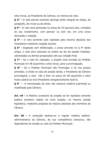 oito) horas, ao Presidente da Câmara, os motivos do veto.
§ 3° - O veto parcial somente abrange texto integral de artigo, de
parágrafo, de inciso ou de alínea.
§ 4° - O veto será apreciado no prazo de 15 (quinze) dias, contados
do seu recebimento, com parecer ou sem ele, em uma única
discussão e votação.
§ 5° - O veto somente será rejeitado pela maioria absoluta dos
Vereadores mediante votação secreta.
§ 6° - Esgotado sem deliberação, o prazo previsto no § 4° deste
artigo, o veto será colocado na ordem do dia da sessão imediata,
sobrestadas as demais proposições até sua votação final.
§ 7° - Se o veto for rejeitado, o projeto será enviado ao Prefeito
Municipal em 48 (quarenta e oito) horas, para a promulgação.
§ 8° - Se o Prefeito Municipal não Promulgar a lei nos prazos
previstos. e ainda no caso de sanção tácita, o Presidente da Câmara
promulgará, e este     não o fizer no prazo de 48 (quarenta e oito)
horas caberá ao Vice-Presidente obrigatoriamente fazê-lo.
§ 9o - A manutenção do veto não restaura matéria suprimida ou
modificada pela Câmara.


Art. 49 - A Matéria constante de projeto de lei rejeitado somente
poderá constituir objeto de novo projeto, na mesma sessão
legislativa, mediante proposta da maioria absoluta dos membros da
Câmara


Art. 50 - A resolução destina-se a regular matéria político-
administrativa da Câmara, de sua competência exclusiva, não
dependendo de sanção ou veto do Prefeito Municipal.


                                     29
 