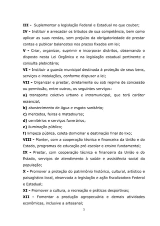 III - Suplementar a legislação Federal e Estadual no que couber;
IV - Instituir e arrecadar os tributos de sua competência, bem como
aplicar as suas rendas, sem prejuízo da obrigatoriedade de prestar
contas e publicar balancetes nos prazos fixados em lei;
V - Criar, organizar, suprimir e incorporar distritos, observando o
disposto nesta Lei Orgânica e na legislação estadual pertinente e
consulta plebicitária;
VI - Instituir a guarda municipal destinada à proteção de seus bens,
serviços e instalações, conforme dispuser a lei;
VII - Organizar e prestar, diretamente ou sob regime de concessão
ou permissão, entre outros, os seguintes serviços:
a) transporte coletivo urbano e intramunicipal, que terá caráter
essencial;
b) abastecimento de água e esgoto sanitário;
c) mercados, feiras e matadouros;
d) cemitérios e serviços funerários;
e) iluminação pública;
f) limpeza pública, coleta domiciliar e destinação final do lixo;
VIII - Manter, com a cooperação técnica e financeira da União e do
Estado, programas de educação pré-escolar e ensino fundamental;
IX - Prestar, com cooperação técnica e financeira da União e do
Estado, serviços de atendimento à saúde e assistência social da
população;
X - Promover a proteção do patrimônio histórico, cultural, artístico e
paisagístico local, observada a legislação e ação fiscalizadora Federal
e Estadual;
XI - Promover a cultura, a recreação e práticas desportivas;
XII - Fomentar a produção agropecuária e demais atividades
econômicas, inclusive a artesanal;
                                   3
 