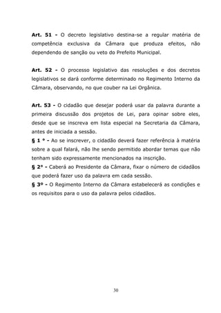 Art. 51 - O decreto legislativo destina-se a regular matéria de
competência   exclusiva   da   Câmara   que   produza   efeitos,   não
dependendo de sanção ou veto do Prefeito Municipal.


Art. 52 - O processo legislativo das resoluções e dos decretos
legislativos se dará conforme determinado no Regimento Interno da
Câmara, observando, no que couber na Lei Orgânica.


Art. 53 - O cidadão que desejar poderá usar da palavra durante a
primeira discussão dos projetos de Lei, para opinar sobre eles,
desde que se inscreva em lista especial na Secretaria da Câmara,
antes de iniciada a sessão.
§ 1 ° - Ao se inscrever, o cidadão deverá fazer referência à matéria
sobre a qual falará, não lhe sendo permitido abordar temas que não
tenham sido expressamente mencionados na inscrição.
§ 2° - Caberá ao Presidente da Câmara, fixar o número de cidadãos
que poderá fazer uso da palavra em cada sessão.
§ 3º - O Regimento Interno da Câmara estabelecerá as condições e
os requisitos para o uso da palavra pelos cidadãos.




                                 30
 