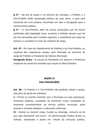 § 3° - No ato de posse e no término do mandato, o Prefeito e o
Vice-Prefeito farão declaração pública de seus bens, a qual será
transcrita em livro próprio, resumidos em atas e divulgadas para o
conhecimento público.
§ 4° - O Vice-Prefeito, além de outras atribuições que lhe forem
conferidas pela legislação local, auxiliará o Prefeito sempre que for
por ele convocado para missões especiais, o substituirá nos casos de
licença e o sucederá no caso de vacância de cargo.


Art. 57 - Em caso de impedimento do Prefeito e do Vice-Prefeito, ou
vacância dos respectivos cargos, será chamado ao exercício do
cargo de Prefeito o Presidente da Câmara Municipal.
Parágrafo Único - A recusa do Presidente em assumir a Prefeitura
implicará em perda do mandato que ocupa na Mesa Diretora.




                             SEÇÃO II
                        DAS PROIBIÇÕES


Art. 58 - O Prefeito e o Vice-Prefeito não poderão, desde a posse,
sob pena de perda de mandato:
I - Firmar ou manter contrato com o Município ou suas autarquias,
empresas públicas, sociedade de economia mista, fundações ou
empresas   concessionárias   de   serviço   público   municipal,   salvo
quando o contrato obedecer a cláusulas uniformes;
II - Aceitar ou exercer cargo, função ou emprego, inclusive os de
que seja demissível "ad-nutun", na administração Pública direta ou
indireta, ressalvada a posse em virtude de concurso público,
                                  32
 
