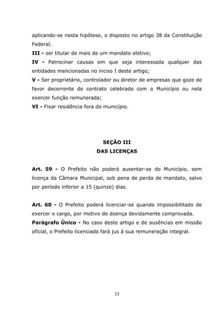 aplicando-se nesta hipótese, o disposto no artigo 38 da Constituição
Federal.
III - ser titular de mais de um mandato eletivo;
IV - Patrocinar causas em que seja interessada qualquer das
entidades mencionadas no inciso I deste artigo;
V - Ser proprietário, controlador ou diretor de empresas que goze de
favor decorrente de contrato celebrado com o Município ou nela
exercer função remunerada;
VI - Fixar residência fora do município.




                              SEÇÃO III
                           DAS LICENÇAS


Art. 59 - O Prefeito não poderá ausentar-se do Município, sem
licença da Câmara Municipal, sob pena de perda de mandato, salvo
por período inferior a 15 (quinze) dias.


Art. 60 - O Prefeito poderá licenciar-se quando impossibilitado de
exercer o cargo, por motivo de doença devidamente comprovada.
Parágrafo Único - No caso deste artigo e de ausências em missão
oficial, o Prefeito licenciado fará jus à sua remuneração integral.




                                   33
 