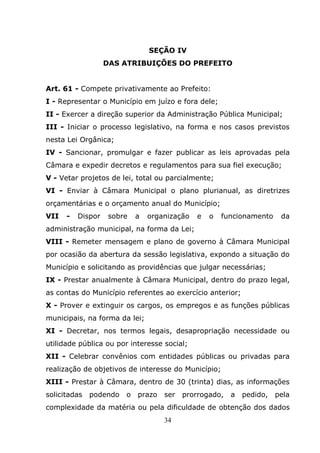 SEÇÃO IV
                   DAS ATRIBUIÇÕES DO PREFEITO


Art. 61 - Compete privativamente ao Prefeito:
I - Representar o Município em juízo e fora dele;
II - Exercer a direção superior da Administração Pública Municipal;
III - Iniciar o processo legislativo, na forma e nos casos previstos
nesta Lei Orgânica;
IV - Sancionar, promulgar e fazer publicar as leis aprovadas pela
Câmara e expedir decretos e regulamentos para sua fiel execução;
V - Vetar projetos de lei, total ou parcialmente;
VI - Enviar à Câmara Municipal o plano plurianual, as diretrizes
orçamentárias e o orçamento anual do Município;
VII   -   Dispor    sobre   a   organização   e   o   funcionamento    da
administração municipal, na forma da Lei;
VIII - Remeter mensagem e plano de governo à Câmara Municipal
por ocasião da abertura da sessão legislativa, expondo a situação do
Município e solicitando as providências que julgar necessárias;
IX - Prestar anualmente à Câmara Municipal, dentro do prazo legal,
as contas do Município referentes ao exercício anterior;
X - Prover e extinguir os cargos, os empregos e as funções públicas
municipais, na forma da lei;
XI - Decretar, nos termos legais, desapropriação necessidade ou
utilidade pública ou por interesse social;
XII - Celebrar convênios com entidades públicas ou privadas para
realização de objetivos de interesse do Município;
XIII - Prestar à Câmara, dentro de 30 (trinta) dias, as informações
solicitadas   podendo   o   prazo   ser   prorrogado,   a   pedido,   pela
complexidade da matéria ou pela dificuldade de obtenção dos dados
                                    34
 