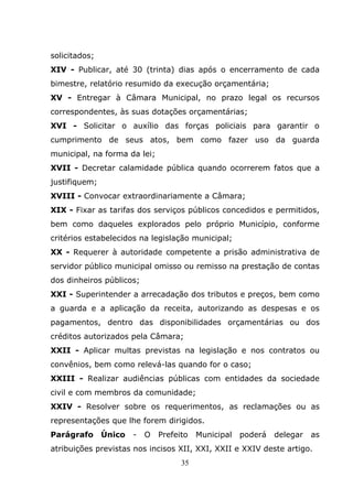 solicitados;
XIV - Publicar, até 30 (trinta) dias após o encerramento de cada
bimestre, relatório resumido da execução orçamentária;
XV - Entregar à Câmara Municipal, no prazo legal os recursos
correspondentes, às suas dotações orçamentárias;
XVI - Solicitar o auxílio das forças policiais para garantir o
cumprimento de seus atos, bem como fazer uso da guarda
municipal, na forma da lei;
XVII - Decretar calamidade pública quando ocorrerem fatos que a
justifiquem;
XVIII - Convocar extraordinariamente a Câmara;
XIX - Fixar as tarifas dos serviços públicos concedidos e permitidos,
bem como daqueles explorados pelo próprio Município, conforme
critérios estabelecidos na legislação municipal;
XX - Requerer à autoridade competente a prisão administrativa de
servidor público municipal omisso ou remisso na prestação de contas
dos dinheiros públicos;
XXI - Superintender a arrecadação dos tributos e preços, bem como
a guarda e a aplicação da receita, autorizando as despesas e os
pagamentos, dentro das disponibilidades orçamentárias ou dos
créditos autorizados pela Câmara;
XXII - Aplicar multas previstas na legislação e nos contratos ou
convênios, bem como relevá-las quando for o caso;
XXIII - Realizar audiências públicas com entidades da sociedade
civil e com membros da comunidade;
XXIV - Resolver sobre os requerimentos, as reclamações ou as
representações que lhe forem dirigidos.
Parágrafo Único      -    O   Prefeito   Municipal   poderá   delegar   as
atribuições previstas nos incisos XII, XXI, XXII e XXIV deste artigo.
                                    35
 