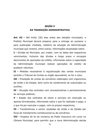 SEÇÃO V
               DA TRANSIÇÃO ADMINISTRATIVA


Art. 62 - Até trinta (30) dias antes das eleições municipais, o
Prefeito Municipal deverá preparar para a entrega ao sucessor e
para publicação imediata, relatório da situação da Administração
municipal que conterá, entre outras, informações atualizadas sobre:
I - Dívidas do Município, por credor, com as datas dos respectivos
vencimentos, inclusive das dívidas a longo prazo e encargos
decorrentes de operações de crédito, informando sobre a capacidade
da   Administração   municipal   realizar   operações   de   crédito   de
qualquer natureza;
II - Medidas necessárias à regularização das contas municipais
perante o Tribunal de Contas ou órgão equivalente, se for o caso;
III - Prestação de contas de convênios celebrados com organismos
da União e do Estado, bem como do recebimento de subvenções ou
auxílios;
IV - Situação dos contratos com concessionárias e permissionárias
de serviços públicos;
V - Estado dos contratos de obras e serviços em execução ou
apenas formalizados, informando sobre o que foi realizado e pago, e
o que há por executar e pagar, com os prazos respectivos;
VI - Transferências a serem recebidas da União e do Estado por
força de mandamento constitucional ou de convênios;
VII - Projetos de lei de iniciativa do Poder Executivo em curso na
Câmara Municipal, para permitir que a nova Administração decida
                                  36
 