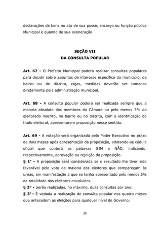 declarações de bens no ato de sua posse, encargo ou função pública
Municipal e quando de sua exoneração.




                                      SEÇÃO VII
                         DA CONSULTA POPULAR


Art. 67 - O Prefeito Municipal poderá realizar consultas populares
para decidir sobre assuntos de interesse específico do município, de
bairro    ou    de   distrito,    cujas,    medidas     deverão   ser    tomadas
diretamente pela administração municipal.


Art. 68 - A consulta popular poderá ser realizada sempre que a
maioria absoluta dos membros da Câmara ou pelo menos 5% do
eleitorado inscrito, no bairro ou no distrito, com a identificação do
título eleitoral, apresentarem proposição nesse sentido.


Art. 69 - A votação será organizada pelo Poder Executivo no prazo
de dois meses após apresentação da proposição, adotando-se cédula
oficial   que    conterá         as   palavras    SIM    e   NÃO,       indicando,
respectivamente, aprovação ou rejeição da proposição.
§ 1o - A proposição será considerada se o resultado lhe tiver sido
favorável pelo voto da maioria dos eleitores que compareçam às
urnas, em manifestação a que se tenha apresentado pelo menos 5%
da totalidade dos eleitores envolvidos.
§ 2° - Serão realizadas, no máximo, duas consultas por ano;
§ 3o - É vedada a realização de consulta popular nos quatro meses
que antecedem as eleições para qualquer nível de Governo.


                                           38
 