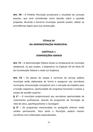 Art. 70 - O Prefeito Municipal proclamará o resultado da consulta
popular, que será considerado como decisão sobre a questão
proposta, devendo o Governo municipal, quando couber, adotar as
providências legais para sua consecução.




                                TÍTULO IV
               DA ADMINISTRAÇÃO MUNICIPAL


                              CAPÍTULO 1
                        DISPOSIÇÕES GERAIS


Art. 71 - A administração Pública direta ou fundacional do município
obedecerá, no que couber, o dispositivo no Capítulo VII do título III
da Constituição Federal e nesta Lei Orgânica.


Art. 72 - Os planos de cargos e carreiras do serviço público
municipal serão elaborados de forma a assegurar aos servidores
municipais remuneração compatível com o mercado de trabalho para
a função respectiva, oportunidade de progresso funcional e acesso a
cargos de escalão superior.
§ 1° - O município proporcionará aos servidores oportunidade de
crescimento profissional, através de programas de formação de
mão-de-obra, aperfeiçoamento e reciclagem.
§ 2o - Os programas mencionados no parágrafo anterior terão
caráter   permanente.    Para    tanto   o   Município   poderá   manter
convênios com instituições especializadas.


                                   39
 