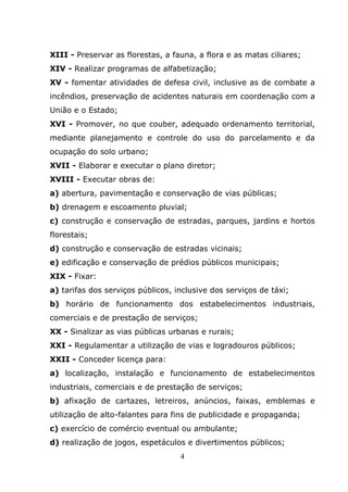 XIII - Preservar as florestas, a fauna, a flora e as matas ciliares;
XIV - Realizar programas de alfabetização;
XV - fomentar atividades de defesa civil, inclusive as de combate a
incêndios, preservação de acidentes naturais em coordenação com a
União e o Estado;
XVI - Promover, no que couber, adequado ordenamento territorial,
mediante planejamento e controle do uso do parcelamento e da
ocupação do solo urbano;
XVII - Elaborar e executar o plano diretor;
XVIII - Executar obras de:
a) abertura, pavimentação e conservação de vias públicas;
b) drenagem e escoamento pluvial;
c) construção e conservação de estradas, parques, jardins e hortos
florestais;
d) construção e conservação de estradas vicinais;
e) edificação e conservação de prédios públicos municipais;
XIX - Fixar:
a) tarifas dos serviços públicos, inclusive dos serviços de táxi;
b) horário de funcionamento dos estabelecimentos industriais,
comerciais e de prestação de serviços;
XX - Sinalizar as vias públicas urbanas e rurais;
XXI - Regulamentar a utilização de vias e logradouros públicos;
XXII - Conceder licença para:
a) localização, instalação e funcionamento de estabelecimentos
industriais, comerciais e de prestação de serviços;
b) afixação de cartazes, letreiros, anúncios, faixas, emblemas e
utilização de alto-falantes para fins de publicidade e propaganda;
c) exercício de comércio eventual ou ambulante;
d) realização de jogos, espetáculos e divertimentos públicos;
                                   4
 