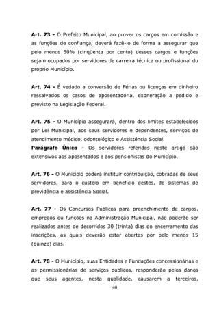 Art. 73 - O Prefeito Municipal, ao prover os cargos em comissão e
as funções de confiança, deverá fazê-lo de forma a assegurar que
pelo menos 50% (cinqüenta por cento) desses cargos e funções
sejam ocupados por servidores de carreira técnica ou profissional do
próprio Município.


Art. 74 - É vedado a conversão de Férias ou licenças em dinheiro
ressalvados os casos de aposentadoria, exoneração a pedido e
previsto na Legislação Federal.


Art. 75 - O Município assegurará, dentro dos limites estabelecidos
por Lei Municipal, aos seus servidores e dependentes, serviços de
atendimento médico, odontológico e Assistência Social.
Parágrafo Único - Os servidores referidos neste artigo são
extensivos aos aposentados e aos pensionistas do Município.


Art. 76 - O Município poderá instituir contribuição, cobradas de seus
servidores, para o custeio em benefício destes, de sistemas de
previdência e assistência Social.


Art. 77 - Os Concursos Públicos para preenchimento de cargos,
empregos ou funções na Administração Municipal, não poderão ser
realizados antes de decorridos 30 (trinta) dias do encerramento das
inscrições, as quais deverão estar abertas por pelo menos 15
(quinze) dias.


Art. 78 - O Município, suas Entidades e Fundações concessionárias e
as permissionárias de serviços públicos, responderão pelos danos
que   seus   agentes,   nesta     qualidade,   causarem   a   terceiros,
                                    40
 