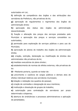 autorizados em Lei;
f) definição da competência dos órgãos e das atribuições dos
servidores da Prefeitura, não privativas de lei;
g) aprovação de regulamentos e regimentos dos órgãos da
administração direta:
h)     aprovação     dos    status   dos   órgãos    da   administração
descentralizada:
í) fixação e alteração dos preços dos serviços prestados pelo
Município e aprovação dos preços           e serviços concedidos     ou
autorizados;
j) permissão para exploração de serviços públicos e para uso do
Município;
I) aprovação de planos de trabalho dos órgãos da administração
direta;
m) criação, extinção, declaração ou modificação de direitos dos
administrados não privativos da lei;
n) medidas executórias do plano diretor;
o) estabelecimento de normas de efeitos externos, não privativas de
lei:
II - Mediante portaria, quando se tratar de:
a) provimento e vacância de cargos públicos e demais atos de
efeitos individual relativos aos servidores municipais;
b) lotação e relotação nos quadros de pessoal;
c) criação de comissões e designação de seus membros;
d) instituição e dissolução de grupos de trabalho;
e)     autorização   para   contratação    de   servidores   por   prazo
determinado e dispensa;
f) abertura de sindicâncias e processos administrativos e aplicação
de penalidades;
                                     42
 